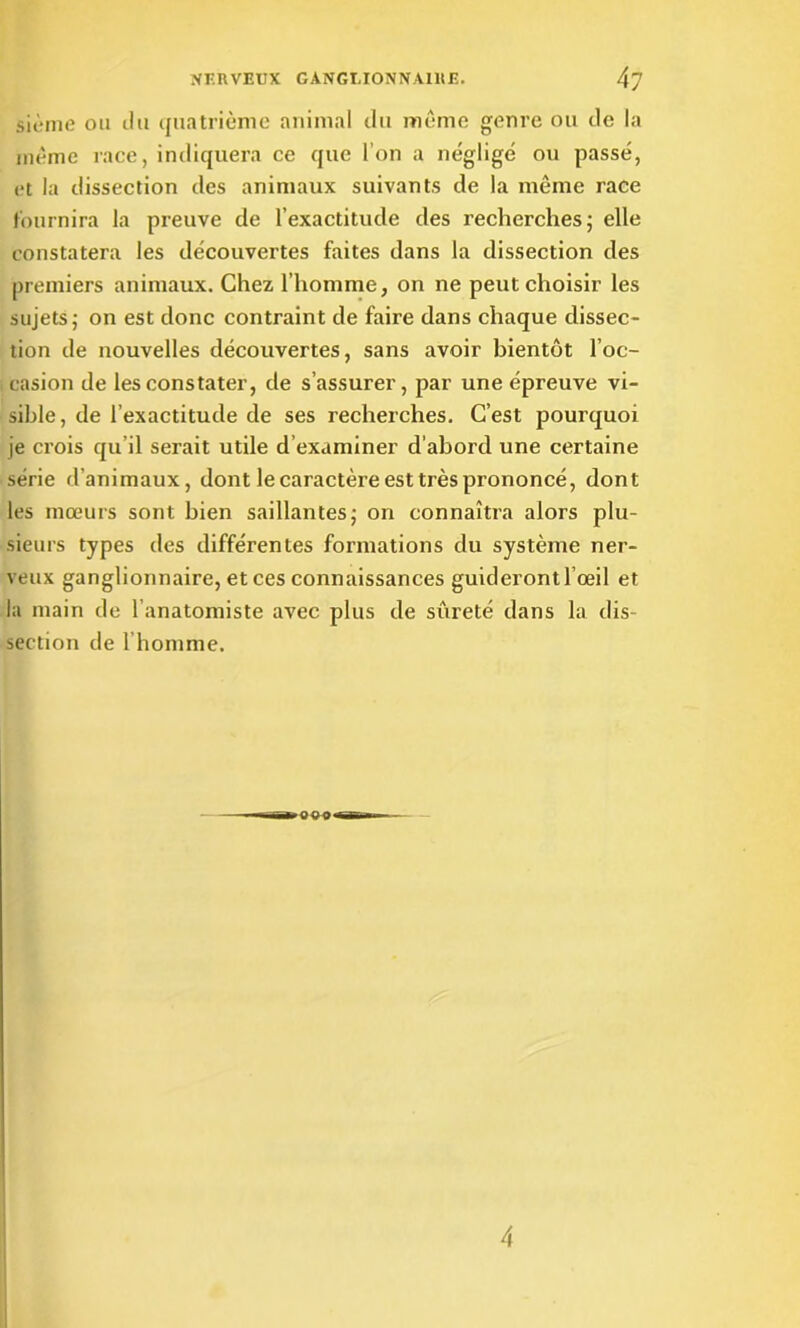 sième ou du quatrième animal du même genre ou de la même race, indiquera ce que l’on a négligé ou passé, et la dissection des animaux suivants de la même race fournira la preuve de l’exactitude des recherches; elle constatera les découvertes faites dans la dissection des premiers animaux. Chez l’homme, on ne peut choisir les sujets; on est donc contraint de faire dans chaque dissec- tion de nouvelles découvertes, sans avoir bientôt l’oc- casion de les constater, de s’assurer, par une épreuve vi- sible , de l’exactitude de ses recherches. C’est pourquoi je crois qu’il serait utile d examiner d’abord une certaine série d’animaux, dont le caractère est très prononcé, dont les mœurs sont bien saillantes; on connaîtra alors plu- sieurs types des différentes formations du système ner- veux ganglionnaire, et ces connaissances guideront l’œil et la main de l’anatomiste avec plus de sûreté dans la dis- section de l’homme. 4