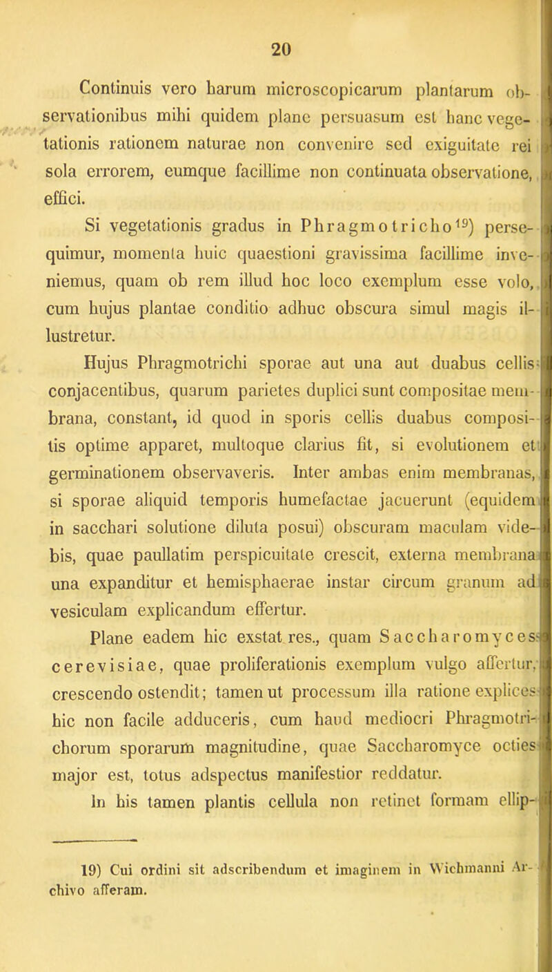 Continuis vero harum microscopicarum plantarum oh- j servationibus mihi quidem plane persuasum est hanc vege- i tationis rationem naturae non convenire sed exiguitate rei J sola errorem, eumque facillime non continuata observatione, J effici. Si vegetationis gradus in Phragmotricho19) perse- fl quimur, momenta huic quaestioni gravissima facillime im e- niemus, quam ob rem illud hoc loco exemplum esse volo, >1 cum hujus plantae conditio adhuc obscura simul magis il- jl lustretur. Hujus Phragmotrichi sporae aut una aut duabus cellis |I conjacentibus, quarum parietes duplici sunt compositae meiu- I brana, constant, id quod in sporis cellis duabus composi-1 lis optime apparet, mulloque clarius fit, si evolutionem et I germinationem observaveris. Inter ambas enim membranas, jl si sporae aliquid temporis humefaclae jacuerunt (equidem 1 in sacchari solutione diluta posui) obscuram maculam vide-l bis, quae paullatim perspicuitate crescit, externa membrana il una expanditur et hemisphaerae instar circum granum adtl vesiculam explicandum effertur. Plane eadem hic exstat res., quam Saccharomyces» cerevisiae, quae proliferationis exemplum vulgo affertur, I crescendo ostendit; tamen ut processum illa ratione explices;! hic non facile adduceris, cum haud mediocri Phragmotri-jl chorum sporarum magnitudine, quae Saccharomyce octies i J major est, totus adspectus manifestior reddatur. In his tamen plantis cellula non retinet formam ellip-!;JJ 19) Cui ordini sit adscribendum et imaginem in Wichmanni Ar- chivo afferam.