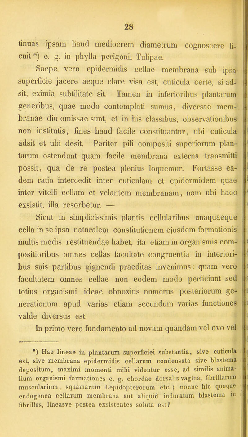 tinuas ipsam haud mediocrem diametrum cognoscere li- cuit*) e. g. in phylla perigonii Tulipae. Saepe vero epidermidis cellae membrana sub ipsa superficie jacere aeque clare visa est, cuticula certe, si ad- sit, eximia subtilitate sit. Tamen in inferioribus plantarum generibus, quae modo contemplati sumus, diversae mem- branae diu omissae sunt, et in his classibus, observationibus non institutis, fines haud facile constituantur, ubi cuticula adsit et ubi desit. Pariter pili compositi superiorum plan- tarum ostendunt quam facile membrana externa transmitti possit, qua de re postea plenius loquemur. Fortasse ea- dem ratio intercedit inter cuticulam et epidermidem quae inter vitelli cellam et velantem membranam, nam ubi haec exsistit, illa resorbetur. — Sicut in simplicissimis plantis cellularihus unaquaeque cella in se ipsa naturalem constitutionem ejusdem formationis multis modis restituendqe habet, ita etiam in organismis com- positioribus omnes celias facultate congruentia in interiori- bus suis partibus gignendi praeditas invenimus: quam vero facultatem omnes cellae non eodem modo perficiunt sed totius organismi ideae obnoxius numerus posteriorum ge- nerationum apud varias etiam secundum varias functiones valde diversus est. In primo vero fundamento ad novam quandam vel ovo vel •) Hae lineae in plantarum superficiei substantia, sive cuticula est, sive membrana epidermidis cellarum condensata sive blastema depositum, maximi momenti mihi videntur esse, ad similis anima- lium organismi formationes e. g. chordae dorsalis vagina, fibrillarum muscularium, squamarum Lepidopterox-um etc. j nonne hic quoque endogenea cellarum membrana aut aliquid induratum blastema in fibrillas, lineasve postea exsistentes soluta est?