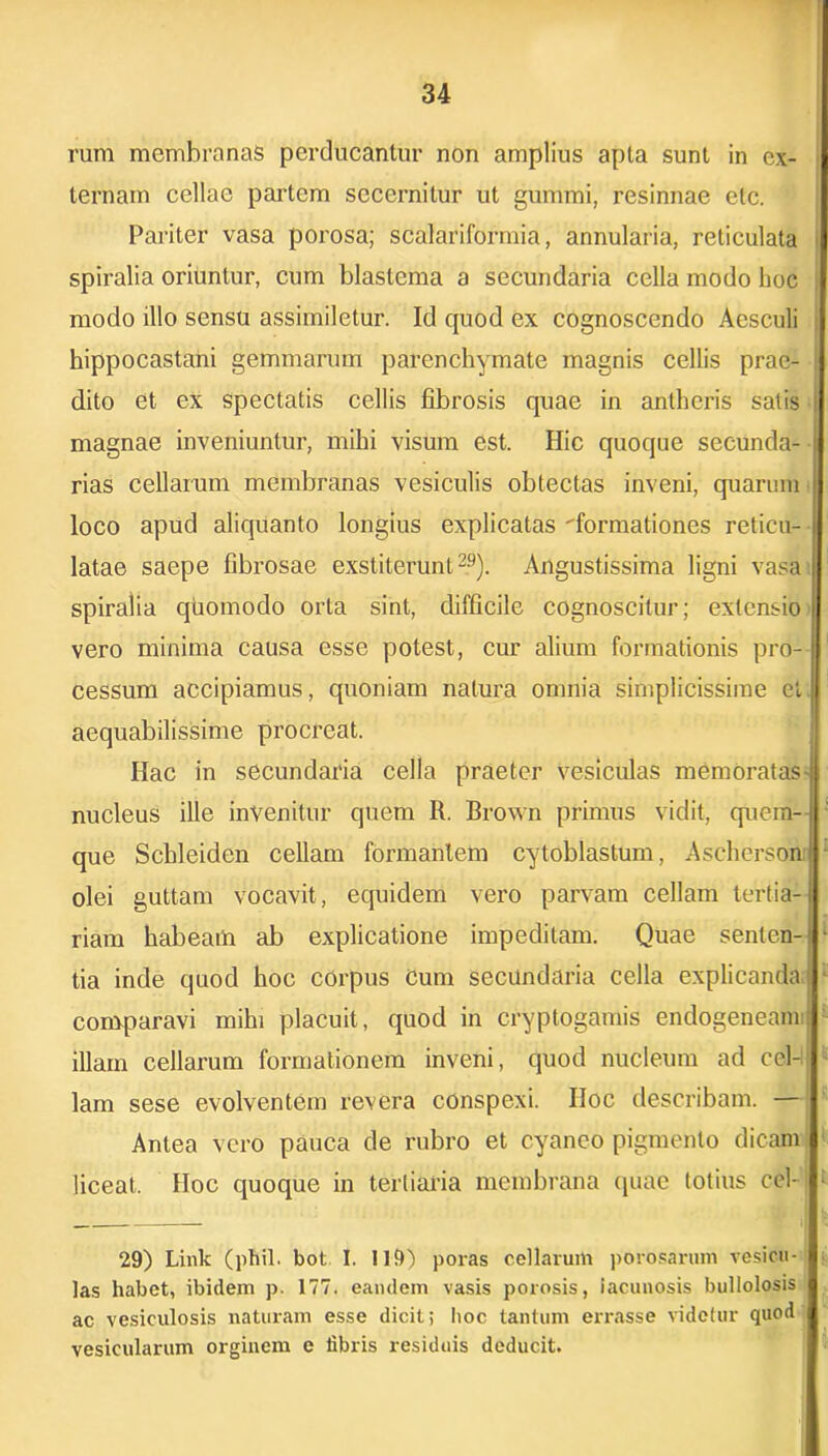 rura membranas perducantur non amplius apta sunt in ex- ternam cellae partem secernitur ut gummi, resinnae etc. Pariter vasa porosa; scalariformia, annularia, reticulata > spiralia oriuntur, cum blastema a secundaria cella modo hoc | modo illo sensu assiiniletur. Id quod ex cognoscendo Aesculi hippocastani gemmarum parenchymate magnis cellis prae- dito et ex spectatis cellis fibrosis quae in antheris salis | magnae inveniuntur, mihi visum est. Hic quoque secunda- rias cellarum membranas vesiculis obtectas inveni, quarum loco apud aliquanto longius explicatas formationes reticu- latae saepe fibrosae exstiterunt29). Angustissima ligni vasa spiralia quomodo orta sint, difficile cognoscitur; extensio vero minima causa esse potest, cur alium formationis pro- cessum accipiamus, quoniam natura omnia simplicissime el. aequabilissime procreat. Hac in secundaria cella praeter vesiculas memoratas-jl nucleus ille invenitur quem R. Brown primus vidit, quem-, que Schleiden cellam formantem cytoblastum, AscRerson olei guttam vocavit, equidem vero parvam cellam tertia- riam habeam ab explicatione impeditam. Quae senten- ■ tia inde quod hoc corpus Cum secundaria cella explicanda; comparavi mihi placuit, quod in cryptogamis endogeneanr: illain cellarum formationem inveni, quod nucleum ad cel- lam sese evolventem revera conspexi. Iloc describam. — Antea vero pauca de rubro et cyaneo pigmento dicam liceat. Hoc quoque in tertiaria membrana quae totius cel-j ■ 29) Link (phil. bot I. 119) poras cellarum perosarum vesicu- las habet, ibidem p. 177. eandem vasis porosis, lacunosis bullolosis ac vesiculosis naturam esse dicit; hoc tantum errasse videtur quod vesicularum orginem e fibris residuis deducit.