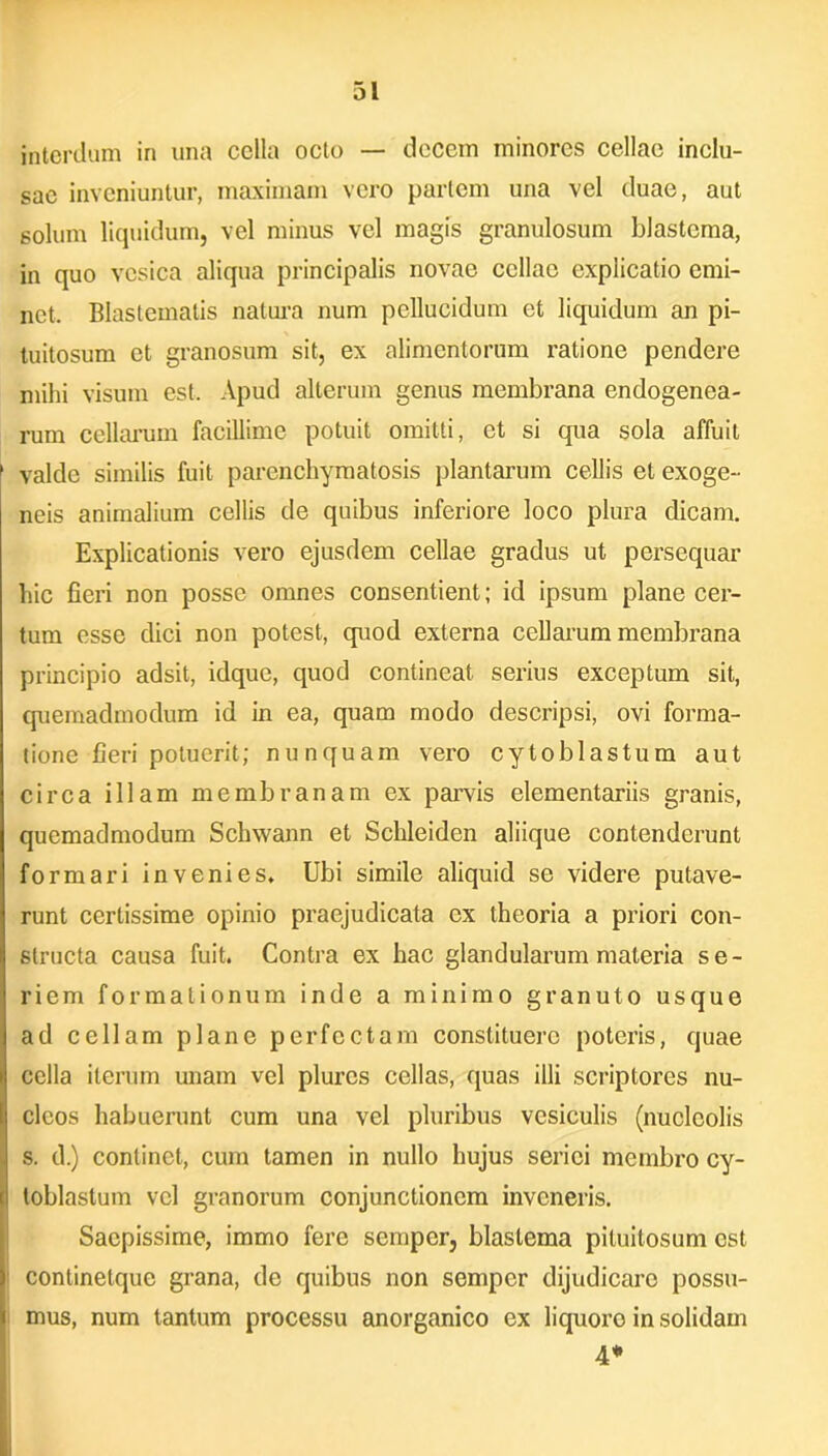 interdum in una cella octo — decem minores cellae inclu- sae inveniuntur, maximam vero partem una vel duae, aut solum liquidum, vel minus vel magis granulosum blastcma, in quo vesica aliqua principalis novae cellae explicatio emi- net. Blastematis natura num pellucidum et liquidum an pi- tuitosum et granosum sit, ex alimentorum ratione pendere mihi visum est. Apud alterum genus membrana endogenea- rum cellarum facillime potuit omitti, et si qua sola affuit valde similis fuit parenchymatosis plantarum cellis et exoge- neis animalium cellis de quibus inferiore loco plura dicam. Explicationis vero ejusdem cellae gradus ut persequar hic fieri non posse omnes consentient; id ipsum plane cer- tum esse dici non potest, quod externa cellarum membrana principio adsit, idque, quod contineat serius exceptum sit, quemadmodum id in ea, quam modo descripsi, ovi forma- tione fieri potuerit; nunquam vero cytoblastum aut circa illam membranam ex parvis elementariis granis, quemadmodum Schwann et Schleiden aliique contenderunt formari invenies. Ubi simile aliquid se videre putave- runt certissime opinio praejudicata ex theoria a priori con- structa causa fuit. Contra ex hac glandularum materia se- riem formationum inde a minimo granuto usque ad cellam plane perfectam constituero poteris, quae cella iterum unam vel plurcs cellas, quas illi scriptores nu- cleos habuerunt cum una vel pluribus vesiculis (nucleolis s. d.) continet, cum tamen in nullo hujus seriei membro cy- toblastum vel granorum conjunctionem inveneris. Saepissime, immo fere semper, blastema pituitosum est continetque grana, de quibus non semper dijudicaro possu- mus, num tantum processu anorganico ex liquoro in solidam 4*
