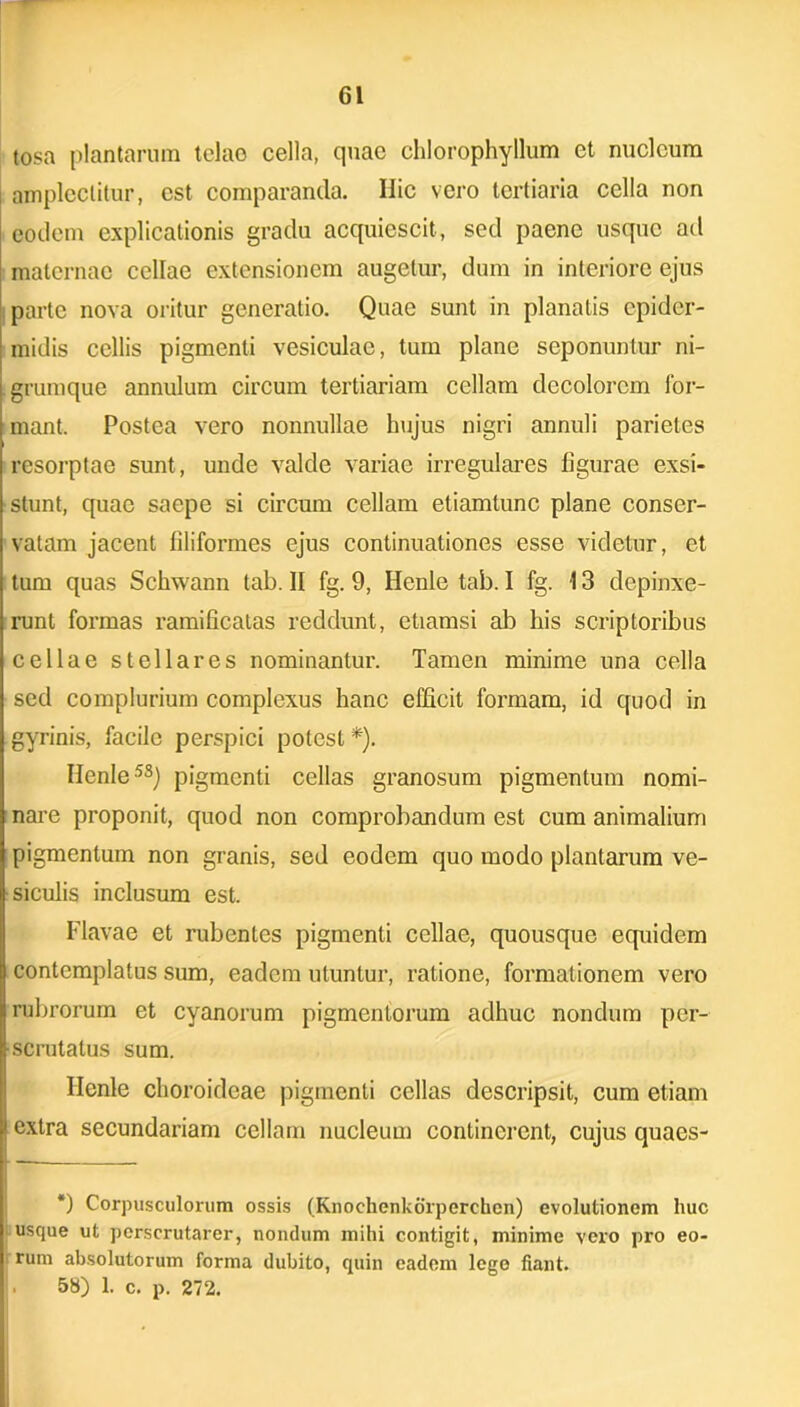 tosa plantarum telao cella, quae chlorophyllum et nucleum amplectitur, est comparanda. Ilie vero tertiaria cella non eodem explicationis gradu acquiescit, sed paene usque ad maternae cellae extensionem augetur, dum in interiore ejus parte nova oritur generatio. Quae sunt in planatis epider- midis cellis pigmenti vesiculae, tum plane seponuntur ni- grumque annulum circum tertiariam cellam decolorem for- mant. Postea vero nonnullae hujus nigri annuli parietes resorptae sunt, unde valde variae irregulares figurae exsi- stunt, quae saepe si circum cellam etiamtunc plane conser- vatam jacent filiformes ejus continuationes esse videtur, et tum quas Schwann tab. II fg. 9, Henle tab. I fg. 13 depinxe- runt formas ramificatas reddunt, etiamsi ab his scriptoribus cellae stellares nominantur. Tamen minime una cella sed complurium complexus hanc efficit formam, id quod in gyrinis, facile perspici potest *). Ilenle58) pigmenti cellas granosum pigmentum nomi- nare proponit, quod non comprobandum est cum animalium pigmentum non granis, sed eodem quo modo plantarum ve- siculis inclusum est. Flavae et rubentes pigmenti cellae, quousque equidem contemplatus sum, eadem utuntur, ratione, formationem vero rubrorum et cyanorum pigmentorum adhuc nondum per- scrutatus sum. Ilenle choroideae pigmenti cellas descripsit, cum etiam > extra secundariam cellam nucleum continerent, cujus quaes- *) Corpusculorum ossis (Knochenkorperchen) evolutionem huc usque ut perscrutarer, nondum mihi contigit, minime vero pro eo- rum absolutorum forma dubito, quin eadem lege fiant. . 58) 1. c. p. 272.