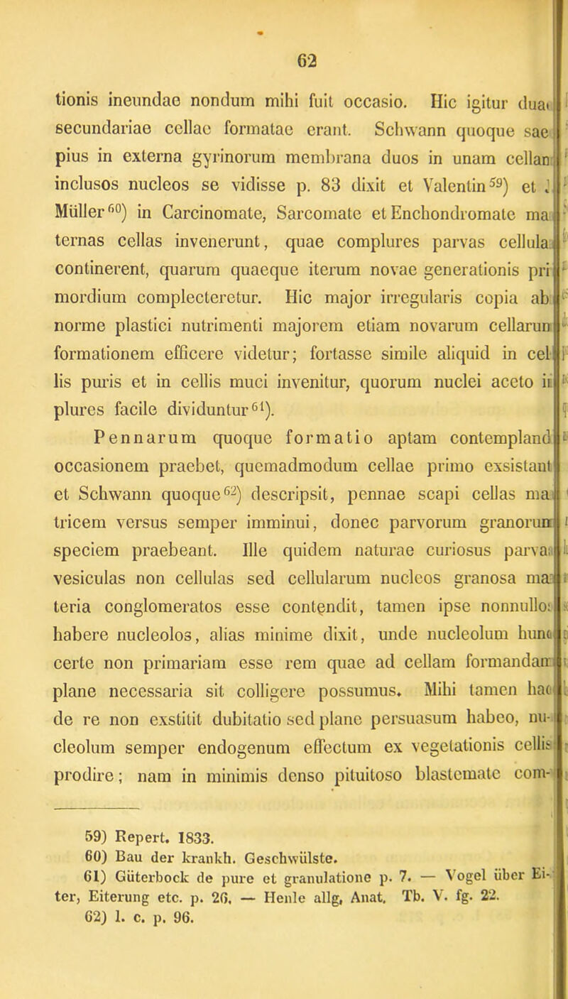 tionis ineundae nondum mihi fuit occasio. Hic igitur duai secundariae cellae formatae erant. Schwann quoque sae pius in externa gyrinorum membrana duos in unam cellan inclusos nucleos se vidisse p. 83 dixit et Valenlin59) et i '■ Mulier f,°) in Carcinomate, Sarcomate et Enchondromatc mal ternas cellas invenerunt, quae complures parvas cellulaj continerent, quarum quaeque iterum novae generationis pri : mordium complecteretur. Hic major irregularis copia ab l- norme plastici nutrimenti majorem etiam novarum cellarun formationem efficere videtur; fortasse simile aliquid in cel lis puris et in cellis muci invenitur, quorum nuclei aceto ii' [ plures facile dividuntur61). Pennarum quoque formatio aptam contempland ® occasionem praebet, quemadmodum cellae primo exsistant et Schwann quoque62) descripsit, pennae scapi cellas ma tricem versus semper imminui, donec parvorum granorun t speciem praebeant. Ille quidem naturae curiosus parva; vesiculas non cellulas sed cellularum nucleos granosa ma s teria conglomeratos esse contpndit, tamen ipse nonnullo: ii habere nucleolos, alias minime dixit, unde nucleolum hunc : certe non primariam esse rem quae ad cellam formandam t plane necessaria sit colligere possumus. Mihi tamen hac de re non exstitit dubitatio sed plane persuasum habeo, nu-1 cleolum semper endogenum effectum ex vegetationis cellis prodire; nam in minimis denso pituitoso blastcmate com- 59) Eepert. 1833. 60) Bau der krankh. Gesekwiilste. 61) Giitcrbock de pure et granulatione p. 7. — Vogel iiber Ei- ter, Eiterung etc. p. 26. — Henle allg, Anat. Tb. V. fg. 22.