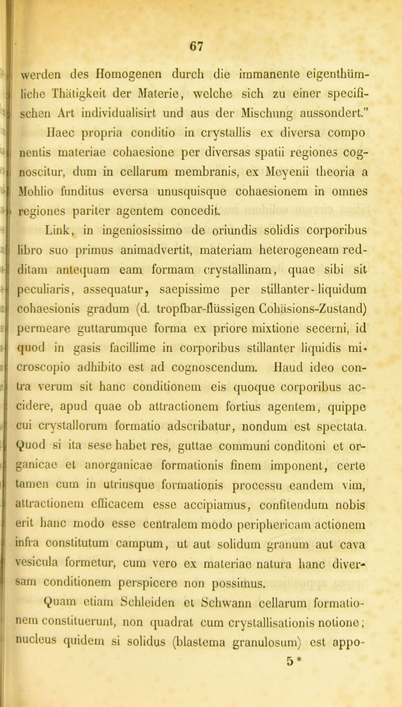 werden des Homogenen durch die immanente eigenthiim- liche Thiitigkeit der Materie, welche sich zu einer specifi- schen Art individualisirt und aus der Mischung aussondert.” Haec propria conditio in crystallis ex diversa compo nentis materiae cohaesione per diversas spatii regiones cog- noscitur, dum in cellarum membranis, ex Meyenii theoria a Mohlio funditus eversa unusquisque cohaesionem in omnes regiones pariter agentem concedit. Link, in ingeniosissimo de oriundis solidis corporibus libro suo primus animadvertit, materiam heterogeneam red- ditam antequam eam formam crystallinam, quae sibi sit peculiaris, assequatur, saepissime per stillanter-liquidum cohaesionis gradum (d. tropfbar-fliissigen Cohasions-Zusland) permeare guttarumque forma ex priore mixtione secerni, id quod in gasis facillime in corporibus stillanter liquidis mi- croscopio adhibito est ad cognoscendum. Haud ideo con- tra verum sit hanc conditionem eis quoque corporibus ac- cidere, apud quae ob attractionem fortius agentem, quippe cui crystallorum formatio adseribatur, nondum est spectata. Quod si ita sese habet res, guttae communi conditoni et or- ganicae et anorganicae formationis finem imponent, certe tamen cum in utriusque formationis processu eandem vim, attractionem efficacem esse accipiamus, confitendum nobis erit hanc modo esse centralem modo periphericam actionem intra constitutum campum, ut aut solidum granum aut cava vesicula formetur, cum vero ex materiae natura hanc diver- sam conditionem perspicere non possimus. Quam etiam Schleiden et Schwann cellarum formatio- nem constituerunt, non quadrat cum crystallisationis notione; nucleus quidem si solidus (blastema granulosum) est appo- 5 *