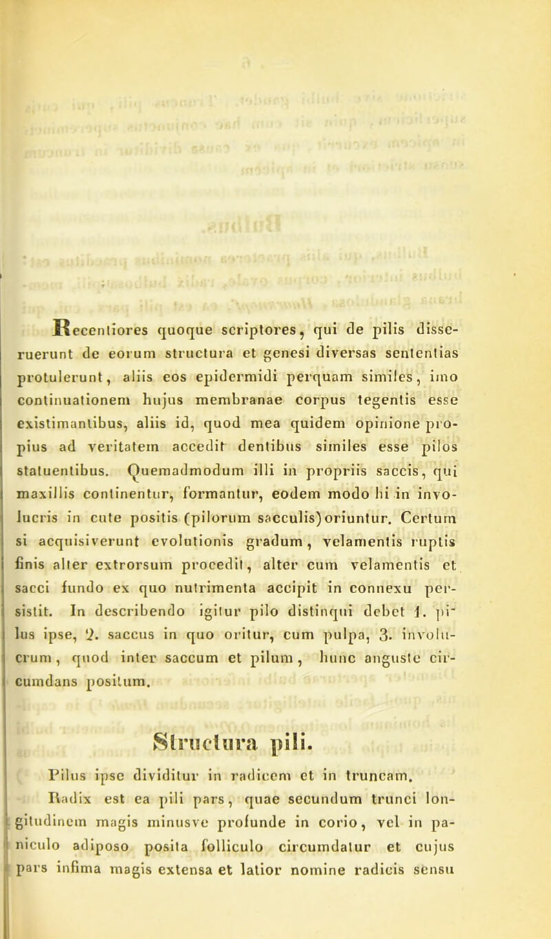 II ecentiores quoque scriptores, qui de pilis disse- ruerunt de eorum structura et genesi diversas sententias protulerunt, aliis eos epidermidi perquam similes, imo continuationem hujus membranae corpus tegentis esse existimantibus, aliis id, quod mea quidem opinione pro- pius ad veritatem accedit dentibus similes esse pilos statuentibus. (Quemadmodum illi in propriis saccis, qui maxillis continentur, formantur, eodem modo hi in invo- lucris in cute positis (pilorum sacculis)oriuntur. Certum si acquisiverunt evolutionis gradum, velamentis ruptis finis alter extrorsum procedit, alter cum velamentis et sacci fundo ex quo nutrimenta accipit in connexu per- sistit. In describendo igitur pilo distinqui debet J. pi* lus ipse, ‘2. saccus in quo oritur, cum pulpa, 3. involu- crum, quod inter saccum et pilum, hunc anguste cir- cumdans positum. Structura pili. Pilus ipse dividitur in radicem et in truncam. Radix est ea pili pars, quae secundum trunci lon- gitudinem magis minusve profunde in corio, vel in pa- niculo adiposo posita folliculo circumdatur et cujus pars infima magis extensa et latior nomine radicis sensu