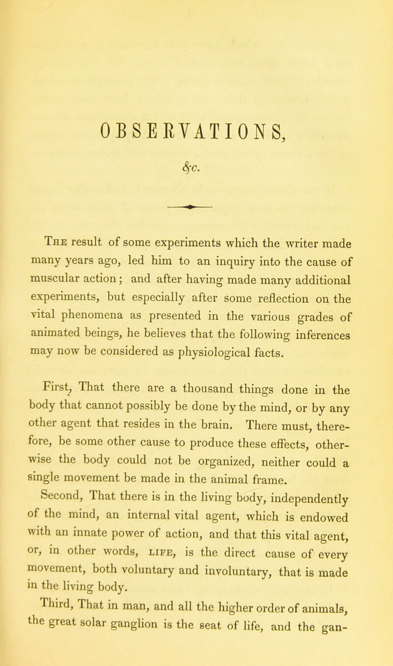 OBSERVATIONS, Sfc. The result of some experiments which the writer made many years ago, led him to an inquiry into the cause of muscular action; and after having made many additional experiments, but especially after some reflection on the vital phenomena as presented in the various grades of animated beings, he believes that the following inferences may now be considered as physiological facts. First, That there are a thousand things done in the body that cannot possibly be done by the mind, or by any other agent that resides in the brain. There must, there- fore, be some other cause to produce these effects, other- wise the body could not be organized, neither could a single movement be made in the animal frame. Second, That there is in the living body, independently of the mind, an internal vital agent, which is endowed with an innate power of action, and that this vital agent, or, in other words, life, is the direct cause of every movement, both voluntary and involuntary, that is made in the living body. Third, That in man, and all the higher order of animals, the great solar ganglion is the seat of life, and the gan-