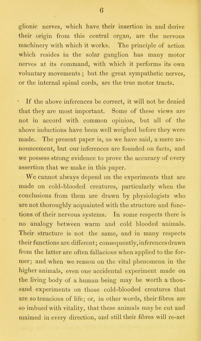 glionic nerves, which have their insertion in and derive their origin from this central organ, are the nervous machinery with which it works. The principle of action which resides in the solar ganglion has many motor nerves at its command, with which it performs its own voluntary movements ; but the great sympathetic nerves, or the internal spinal cords, are the true motor tracts. • If the above inferences be correct, it will not be denied that they are most important. Some of these views are not in accord with common opinion, but all of the above inductions have been well weighed before they were made. The present paper is, as we have said, a mere an- nouncement, but our inferences are founded on facts, and we possess strong evidence to prove the accuracy of every assertion that we make in this paper. We cannot always depend on the experiments that are made on cold-blooded creatures, particularly when the conclusions from them are drawn by physiologists who are not thoroughly acquainted with the structure and func- tions of their nervous systems. In some respects there is no analogy between warm and cold blooded animals. Their structure is not the same, and in many respects their functions are different; consequently, inferences drawn from the latter are often fallacious when applied to the for- mer; and when we reason on the vital phenomena in the higher animals, even one accidental experiment made on the living body of a human being may be worth a thou- sand experiments on those cold-blooded creatures that are so tenacious of life; or, in other words, their fibres are so imbued with vitality, that these animals may be cut and maimed in every direction, and still their fibres will re-act