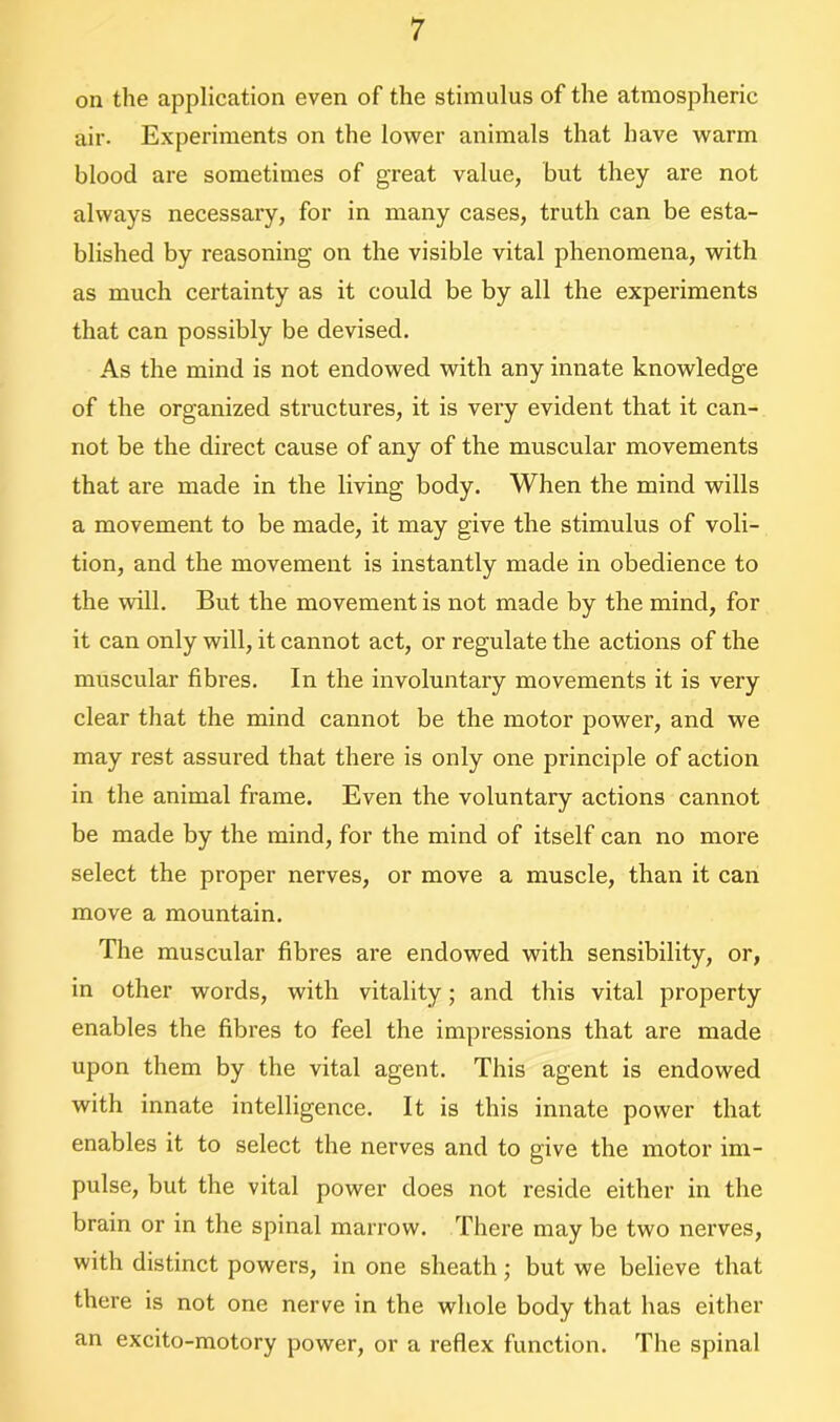 on the application even of the stimulus of the atmospheric air. Experiments on the lower animals that have warm blood are sometimes of great value, but they are not always necessary, for in many cases, truth can be esta- blished by reasoning on the visible vital phenomena, with as much certainty as it could be by all the experiments that can possibly be devised. As the mind is not endowed with any innate knowledge of the organized structures, it is very evident that it can- not be the direct cause of any of the muscular movements that are made in the living body. When the mind wills a movement to be made, it may give the stimulus of voli- tion, and the movement is instantly made in obedience to the will. But the movement is not made by the mind, for it can only will, it cannot act, or regulate the actions of the muscular fibres. In the involuntary movements it is very clear that the mind cannot be the motor power, and we may rest assured that there is only one principle of action in the animal frame. Even the voluntary actions cannot be made by the mind, for the mind of itself can no more select the proper nerves, or move a muscle, than it can move a mountain. The muscular fibres are endowed with sensibility, or, in other words, with vitality; and this vital property enables the fibres to feel the impressions that are made upon them by the vital agent. This agent is endowed with innate intelligence. It is this innate power that enables it to select the nerves and to give the motor im- pulse, but the vital power does not reside either in the brain or in the spinal marrow. There may be two nerves, with distinct powers, in one sheath; but we believe that there is not one nerve in the whole body that has either an excito-motory power, or a reflex function. The spinal
