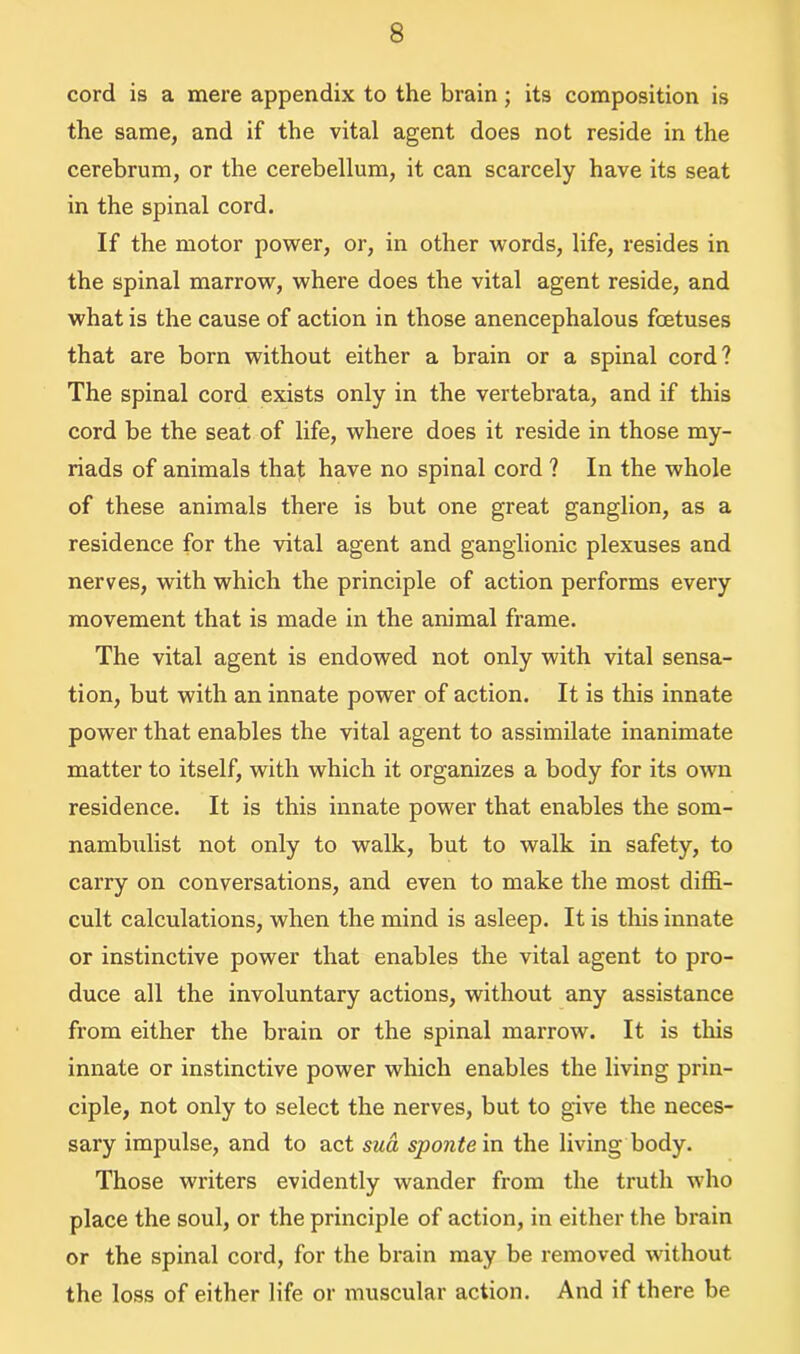 cord is a mere appendix to the brain ; its composition is the same, and if the vital agent does not reside in the cerebrum, or the cerebellum, it can scarcely have its seat in the spinal cord. If the motor power, or, in other words, life, resides in the spinal marrow, where does the vital agent reside, and what is the cause of action in those anencephalous fcetuses that are born without either a brain or a spinal cord? The spinal cord exists only in the vertebrata, and if this cord be the seat of life, where does it reside in those my- riads of animals that have no spinal cord ? In the whole of these animals there is but one great ganglion, as a residence for the vital agent and ganglionic plexuses and nerves, with which the principle of action performs every movement that is made in the animal frame. The vital agent is endowed not only with vital sensa- tion, but with an innate power of action. It is this innate power that enables the vital agent to assimilate inanimate matter to itself, with which it organizes a body for its own residence. It is this innate power that enables the som- nambulist not only to walk, but to walk in safety, to carry on conversations, and even to make the most diffi- cult calculations, when the mind is asleep. It is this innate or instinctive power that enables the vital agent to pro- duce all the involuntary actions, without any assistance from either the brain or the spinal marrow. It is this innate or instinctive power which enables the living prin- ciple, not only to select the nerves, but to give the neces- sary impulse, and to act sua sponte in the living body. Those writers evidently wander from the truth who place the soul, or the principle of action, in either the brain or the spinal cord, for the brain may be removed without the loss of either life or muscular action. And if there be