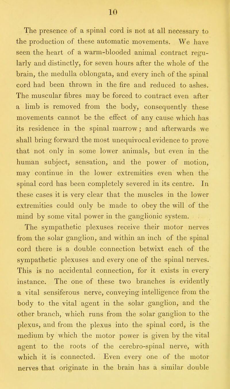 The presence of a spinal cord is not at all necessary to the production of these automatic movements. We have seen the heart of a warm-blooded animal contract regu- larly and distinctly, for seven hours after the whole of the brain, the medulla oblongata, and every inch of the spinal cord had been thrown in the fire and reduced to ashes. The muscular fibres may be forced to contract even after a limb is removed from the body, consequently these movements cannot be the effect of any cause which has its residence in the spinal marrow; and afterwards we shall bring forward the most unequivocal evidence to prove that not only in some lower animals, but even in the human subject, sensation, and the power of motion, may continue in the lower extremities even when the spinal cord has been completely severed in its centre. In these cases it is very clear that the muscles in the lower extremities could only be made to obey the will of the mind by some vital power in the ganglionic system. The sympathetic plexuses receive their motor nerves from the solar ganglion, and within an inch of the spinal cord there is a double connection betwixt each of the sympathetic plexuses and every one of the spinal nerves. This is no accidental connection, for it exists in every instance. The one of these two branches is evidently a vital sensiferous nerve, conveying intelligence from the body to the vital agent in the solar ganglion, and the other branch, which runs from the solar ganglion to the plexus, and from the plexus into the spinal cord, is the medium by which the motor power is given by the vital agent to the roots of the cerebro-spinal nerve, with which it is connected. Even every one of the motor nerves that originate in the brain has a similar double