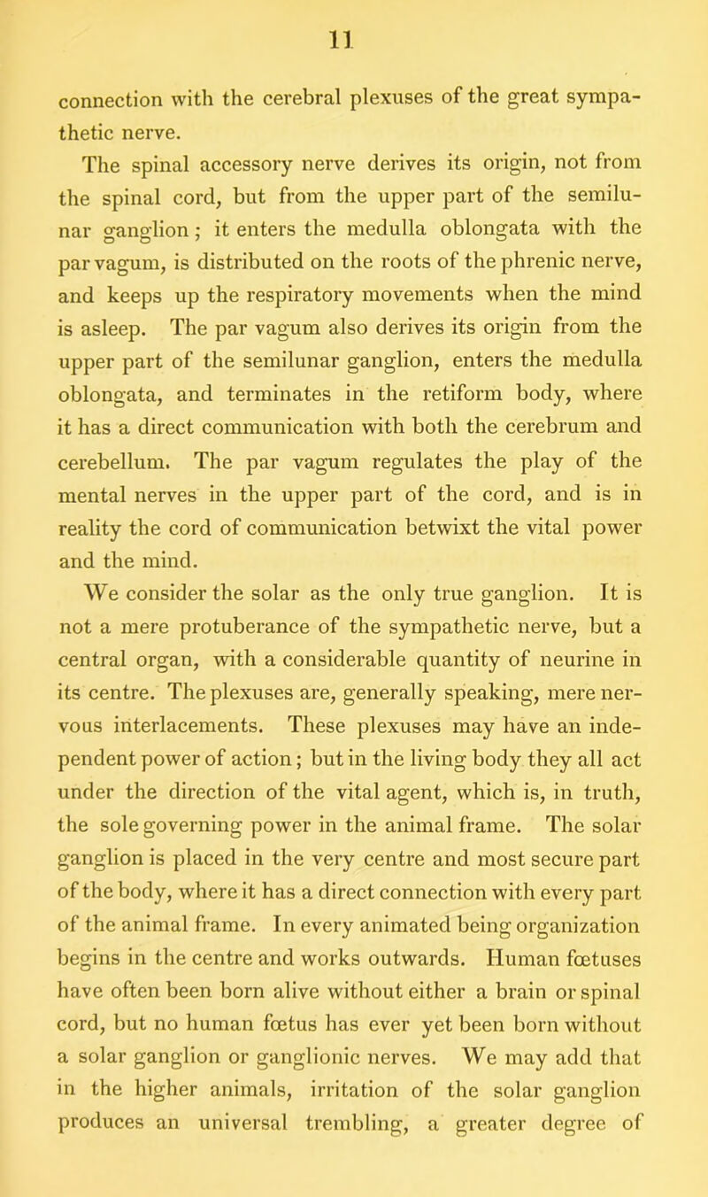 connection with the cerebral plexuses of the great sympa- thetic nerve. The spinal accessory nerve derives its origin, not from the spinal cord, but from the upper part of the semilu- nar ganglion; it enters the medulla oblongata with the par vagum, is distributed on the roots of the phrenic nerve, and keeps up the respiratory movements when the mind is asleep. The par vagum also derives its origin from the upper part of the semilunar ganglion, enters the medulla oblongata, and terminates in the retiform body, where it has a direct communication with both the cerebrum and cerebellum. The par vagum regulates the play of the mental nerves in the upper part of the cord, and is in reality the cord of communication betwixt the vital power and the mind. We consider the solar as the only true ganglion. It is not a mere protuberance of the sympathetic nerve, but a central organ, with a considerable quantity of neurine in its centre. The plexuses are, generally speaking, mere ner- vous interlacements. These plexuses may have an inde- pendent power of action; but in the living body they all act under the direction of the vital agent, which is, in truth, the sole governing power in the animal frame. The solar ganglion is placed in the very centre and most secure part of the body, where it has a direct connection with every part of the animal frame. In every animated being organization begins in the centre and works outwards. Human foetuses have often been born alive without either a brain or spinal cord, but no human foetus has ever yet been born without a solar ganglion or ganglionic nerves. We may add that in the higher animals, irritation of the solar ganglion produces an universal trembling, a greater degree of