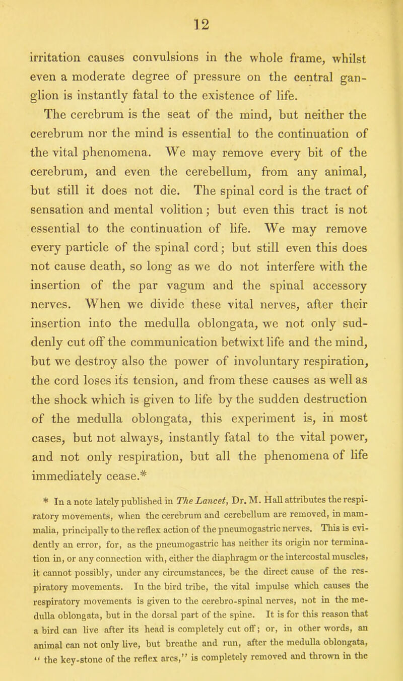 irritation causes convulsions in the whole frame, whilst even a moderate degree of pressure on the central gan- glion is instantly fatal to the existence of life. The cerebrum is the seat of the mind, but neither the cerebrum nor the mind is essential to the continuation of the vital phenomena. We may remove every bit of the cerebrum, and even the cerebellum, from any animal, but still it does not die. The spinal cord is the tract of sensation and mental volition; but even this tract is not essential to the continuation of life. We may remove every particle of the spinal cord; but still even this does not cause death, so long as we do not interfere with the insertion of the par vagum and the spinal accessory nerves. When we divide these vital nerves, after their insertion into the medulla oblongata, we not only sud- denly cut off the communication betwixt life and the mind, but we destroy also the power of involuntary respiration, the cord loses its tension, and from these causes as well as the shock which is given to life by the sudden destruction of the medulla oblongata, this experiment is, in most cases, but not always, instantly fatal to the vital potver, and not only respiration, but all the phenomena of life immediately cease.# * In a note lately published in The Lancet, Dr. M. Hall attributes the respi- ratory movements, when the cerebrum and cerebellum are removed, in mam- malia, principally to the reflex action of the pneumogastric nerves. This is evi- dently an error, for, as the pneumogastric has neither its origin nor termina- tion in, or any connection with, either the diaphragm or the intercostal muscles, it cannot possibly, under any circumstances, be the direct cause of the res- piratory movements. In the bird tribe, the vital impulse which causes the respiratory movements is given to the cerebro-spinal nerves, not in the me- dulla oblongata, but in the dorsal part of the spine. It is for this reason that a bird can live after its head is completely cut off; or, in other words, an animal can not only live, but breathe and run, after the medulla oblongata,  the key-stone of the reflex arcs,” is completely removed and thrown in the