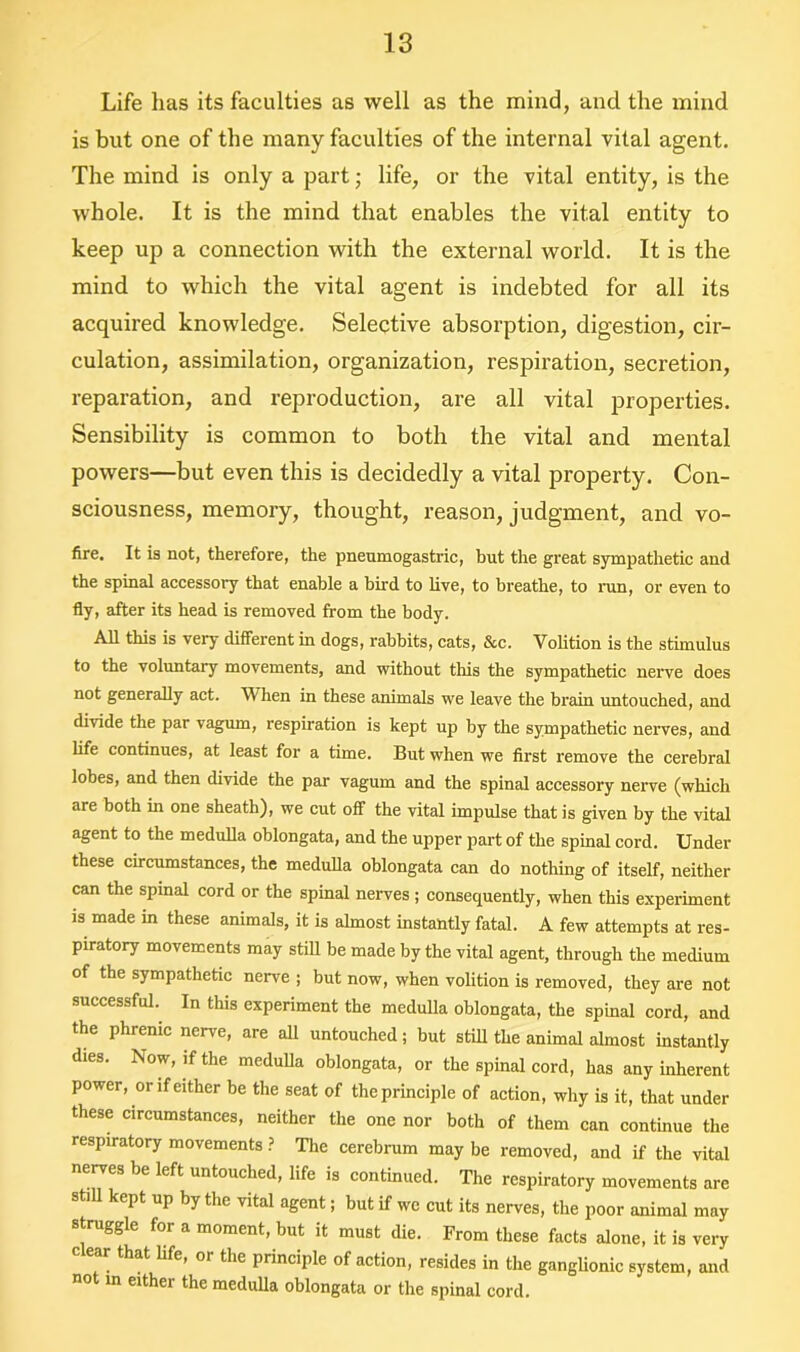 Life has its faculties as well as the mind, and the mind is but one of the many faculties of the internal vital agent. The mind is only a part; life, or the vital entity, is the whole. It is the mind that enables the vital entity to keep up a connection with the external world. It is the mind to which the vital agent is indebted for all its acquired knowledge. Selective absorption, digestion, cir- culation, assimilation, organization, respiration, secretion, reparation, and reproduction, are all vital properties. Sensibility is common to both the vital and mental powers—but even this is decidedly a vital property. Con- sciousness, memory, thought, reason, judgment, and vo- fire. It is not, therefore, the pnenmogastric, but the great sympathetic and the spinal accessory that enable a bird to live, to breathe, to run, or even to fly, after its head is removed from the body. All this is very different in dogs, rabbits, cats, &c. Volition is the stimulus to the voluntary movements, and without this the sympathetic nerve does not generally act. When in these animals we leave the brain untouched, and divide the par vagum, respiration is kept up by the sympathetic nerves, and life continues, at least for a time. But when we first remove the cerebral lobes, and then divide the par vagum and the spinal accessory nerve (which are both in one sheath), we cut off the vital impulse that is given by the vital agent to the medulla oblongata, and the upper part of the spinal cord. Under these circumstances, the medulla oblongata can do nothing of itself, neither can the spinal cord or the spinal nerves ; consequently, when this experiment is made in these animals, it is almost instantly fatal. A few attempts at res- piratory movements may still be made by the vital agent, through the medium of the sympathetic nerve ; but now, when volition is removed, they are not successful. In this experiment the medulla oblongata, the spinal cord, and the phrenic nerve, are all untouched; but still the animal almost instantly dies. Now, if the medulla oblongata, or the spinal cord, has any inherent power, or if either be the seat of the principle of action, why is it, that under these circumstances, neither the one nor both of them can continue the respiratory movements ? The cerebrum may be removed, and if the vital nerves be left untouched, life is continued. The respiratory movements are still kept up by the vital agent; but if we cut its nerves, the poor animal may struggle for a moment, but it must die. From these facts alone, it is very at life, or the principle of action, resides in the ganglionic system, and not in either the medulla oblongata or the spinal cord.