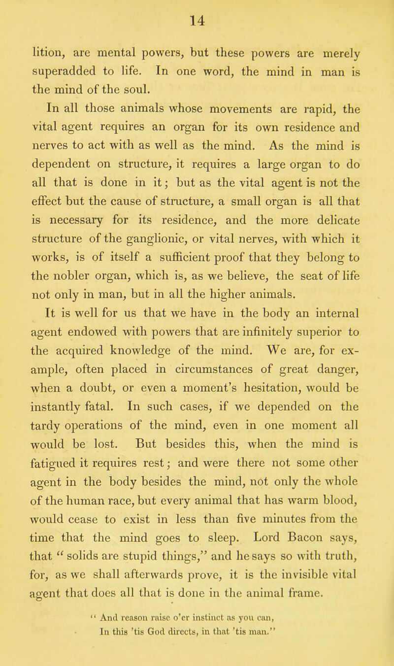 lition, are mental powers, but these powers are merely superadded to life. In one word, the mind in man is the mind of the soul. In all those animals whose movements are rapid, the vital agent requires an organ for its own residence and nerves to act with as well as the mind. As the mind is dependent on structure, it requires a large organ to do all that is done in it; but as the vital agent is not the effect but the cause of structure, a small organ is all that is necessary for its residence, and the more delicate structure of the ganglionic, or vital nerves, with which it works, is of itself a sufficient proof that they belong to the nobler organ, which is, as we believe, the seat of life not only in man, but in all the higher animals. It is well for us that we have in the body an internal agent endowed with powers that are infinitely superior to the acquired knowledge of the mind. We are, for ex- ample, often placed in circumstances of great danger, when a doubt, or even a moment’s hesitation, would be instantly fatal. In such cases, if we depended on the tardy operations of the mind, even in one moment all would be lost. But besides this, when the mind is fatigued it requires rest; and were there not some other agent in the body besides the mind, not only the whole of the human race, but every animal that has warm blood, would cease to exist in less than five minutes from the time that the mind goes to sleep. Lord Bacon says, that “ solids are stupid things,” and he says so with truth, for, as we shall afterwards prove, it is the invisible vital agent that does all that is done in the animal frame. “ And reason raise o’er instinct as you can, In this 'tis God directs, in that ’tis man.”