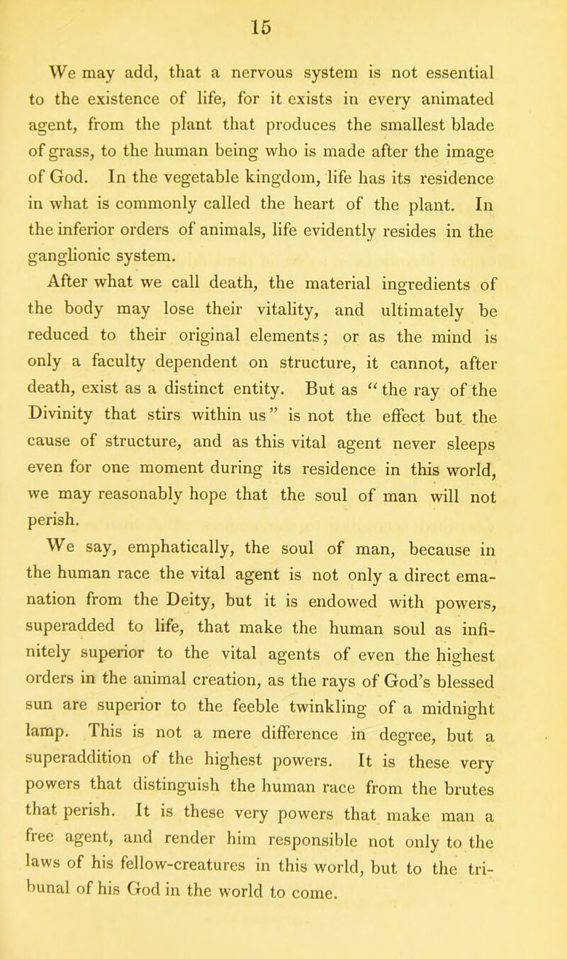 We may add, that a nervous system is not essential to the existence of life, for it exists in every animated agent, from the plant that produces the smallest blade of grass, to the human being who is made after the image of God. In the vegetable kingdom, life has its residence in what is commonly called the heart of the plant. In the inferior orders of animals, life evidently resides in the ganglionic system. After what we call death, the material ingredients of the body may lose their vitality, and ultimately be reduced to their original elements; or as the mind is only a faculty dependent on structure, it cannot, after death, exist as a distinct entity. But as “ the ray of the Divinity that stirs within us” is not the effect but the cause of structure, and as this vital agent never sleeps even for one moment during its residence in this world, we may reasonably hope that the soul of man will not perish. We say, emphatically, the soul of man, because in the human race the vital agent is not only a direct ema- nation from the Deity, but it is endowed with powers, superadded to life, that make the human soul as infi- nitely superior to the vital agents of even the highest orders in the animal creation, as the rays of God’s blessed sun are superior to the feeble twinkling of a midnight lamp. This is not a mere difference in degree, but a superaddition of the highest powers. It is these very powers that distinguish the human race from the brutes that perish. It is these very powers that make man a free agent, and render him responsible not only to the laws of his fellow-creatures in this world, but to the tri- bunal of his God in the world to come.