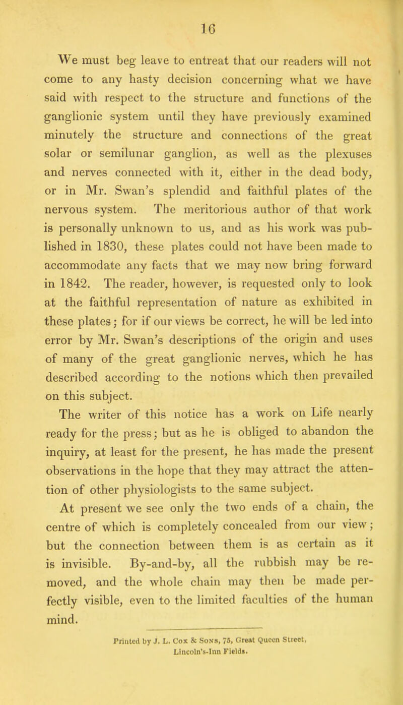 We must beg leave to entreat that our readers will not come to any hasty decision concerning what we have said with respect to the structure and functions of the ganglionic system until they have previously examined minutely the structure and connections of the great solar or semilunar ganglion, as well as the plexuses and nerves connected with it, either in the dead body, or in Mr. Swan’s splendid and faithful plates of the nervous system. The meritorious author of that work is personally unknown to us, and as his work was pub- lished in 1830, these plates could not have been made to accommodate any facts that we may now bring forward in 1842. The reader, however, is requested only to look at the faithful representation of nature as exhibited in these plates; for if our views be correct, he will be led into error by Mr. Swan’s descriptions of the origin and uses of many of the great ganglionic nerves, which he has described according to the notions which then prevailed on this subject. The writer of this notice has a work on Life nearly ready for the press; but as he is obliged to abandon the inquiry, at least for the present, he has made the present observations in the hope that they may attract the atten- tion of other physiologists to the same subject. At present we see only the two ends of a chain, the centre of which is completely concealed from our view; but the connection between them is as certain as it is invisible. By-and-by, all the rubbish may be re- moved, and the whole chain may then be made per- fectly visible, even to the limited faculties of the human mind. Printed by J. L. Cox & Sons, 75, Great Queen Street. Lincoln’s-Inn Fields.