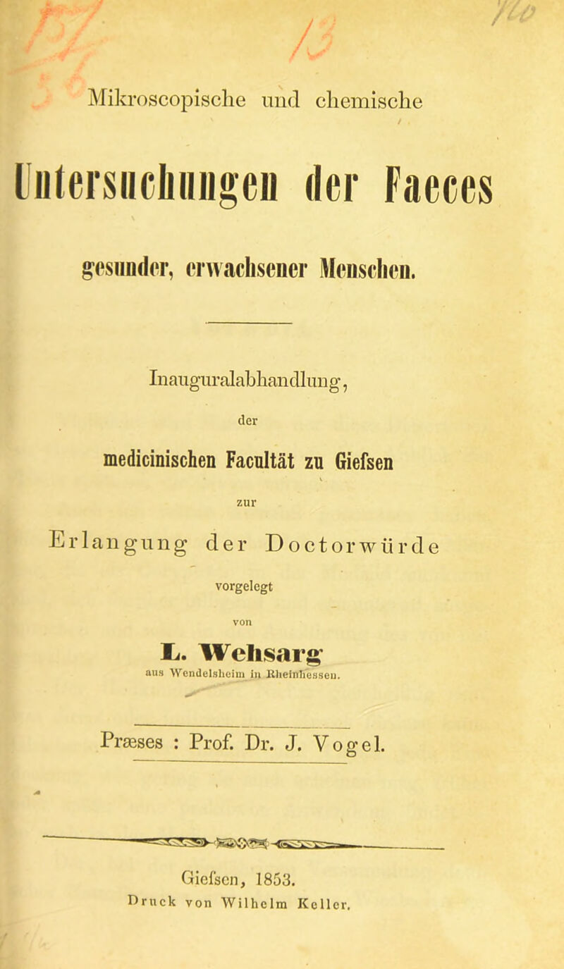 /3 Mikroscopische und chemische Untersuoluiiigen der Faeces gesunder, erwachsener Menschen. Inauguralabhandlung, der medicinischen Facultät zu Giefsen V . zur Erlangung der Doctorwürde vorgelegt I*. Welisarg aus Wendelsheim in Kheinliesseu. Prseses : Prof. Dr. J. Vogel. D Giefsen, 1853. Druck von Wilhelm Keller.