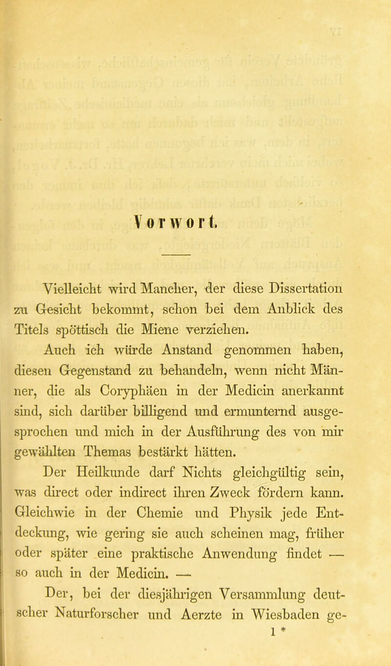 Vielleicht wird Mancher, der diese Dissertation zu Gesicht bekommt, schon bei dem Anblick des Titels spöttisch die Miene verziehen. Auch ich würde Anstand genommen haben, diesen Gegenstand zu behandeln, wenn nicht Män- ner, die als Coryphäen in der Medicin anerkannt sind, sich darüber billigend und ermunternd ausge- sprochen und mich in der Ausführung des von mir gewählten Themas bestärkt hätten. Der Heilkunde darf Nichts gleichgültig sein, was direct oder indirect ihren Zweck fördern kann. Gleichwie in der Chemie und Physik jede Ent- deckung, wie gering sie auch scheinen mag, früher oder später eine praktische Anwendung findet — so auch in der Medicin. — Der, bei der diesjährigen Versammlung deut- scher Naturforscher und Aerzte in Wiesbaden ge- 1 *