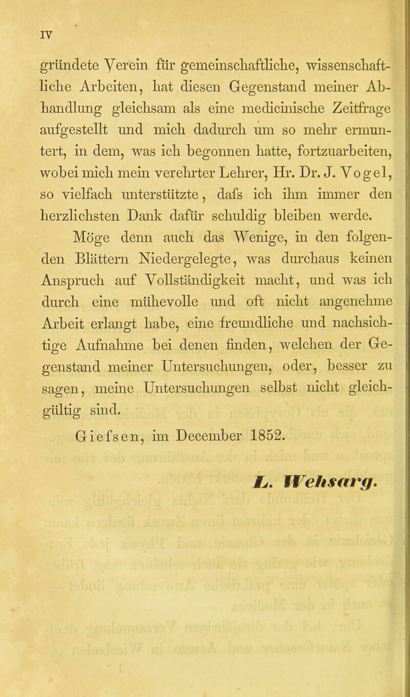gründete Yer'ein für gemeinschaftliche, wissenschaft- liche Arbeiten, hat diesen Gegenstand meiner Ab- handlung gleichsam als eine medicinische Zeitfrage aufgestellt und mich dadurch um so mehr ermun- tert, in dem, was ich begonnen hatte, fortzuarbeiten, wobei mich mehr verehrter Lehrer, Hr. Dr. J. Vogel, so vielfach unterstützte, dafs ich ihm immer den herzlichsten Dank dafür schuldig bleiben werde. Möge denn auch das Wenige, in den folgen- den Blättern Niedergelegte, was durchaus keinen Anspruch auf Vollständigkeit macht, und was ich durch eine mühevolle und oft nicht angenehme Arbeit erlangt habe, eine freundliche und nachsich- tige Aufnahme bei denen finden, welchen der Ge- genstand meiner Untersuchungen, oder, besser zu sagen, meine Untersuchungen selbst nicht gleich- gültig sind. Giefsen, im December 1852. #>. Wehsarg.