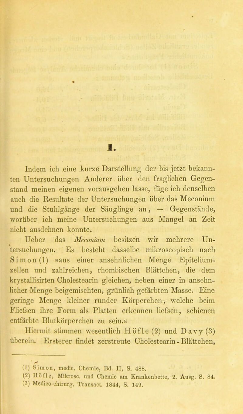 I. Indem ich eine kurze Darstellung der bis jetzt bekann- ten Untersuchungen Anderer über den fraglichen Gegen- stand meinen eigenen vorausgehen lasse, füge ich denselben auch die Resultate der Untersuchungen über das Meconium und die Stuhlgänge der Säuglinge an, — Gegenstände, worüber ich meine Untersuchungen aus Mangel an Zeit nicht ausdehnen konnte, Ueber das Meconium besitzen wir mehrere Un- % tersucliungen. Es besteht dasselbe mikroscopisch nach Simon (1) »aus einer ansehnlichen Menge Epitelium- zellen und zahlreichen, rhombischen Blättchen, die dem krystallisirten Cholestearin gleichen, neben einer in ansehn- licher Menge beigemischten, grünlich gefärbten Masse. Eine geringe Menge kleiner runder Körperchen, welche beim Eliefsen ihre Form als Platten erkennen liefsen, schienen entfärbte Blutkörperchen zu sein.« Hiermit stimmen wesentlich Höfle (2) und Davy (3) überein. Ersterer findet zerstreute Cholestearin - Blättchen, (1) Simon, mcdic. Chemie, Bd. II, S. 488. (2) Höfle, Mikrosc. und Chemie am Krankenbette, 2. Ausg. S. 84.