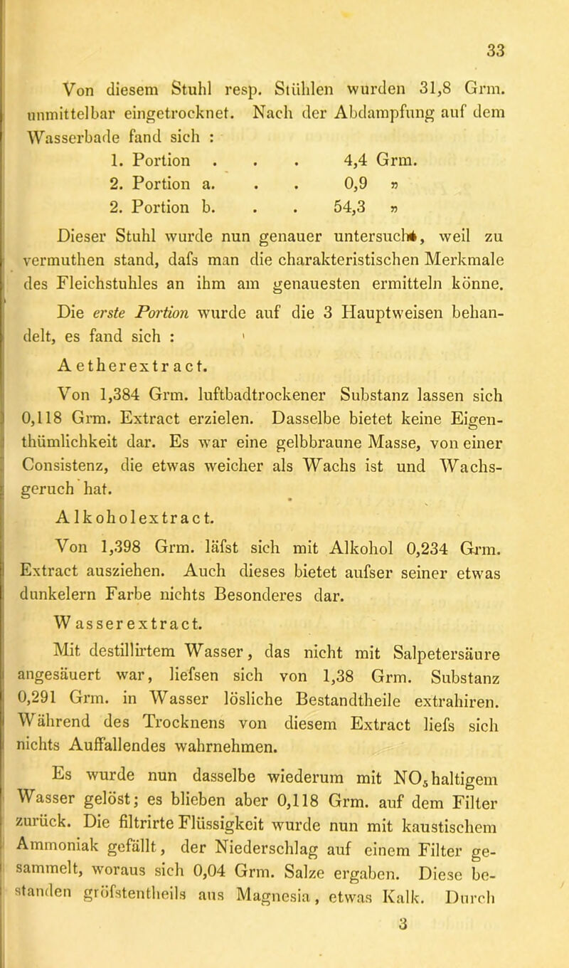 Von diesem Stuhl resp. Stühlen wurden 31,8 Grm. unmittelbar eingetröoknet. Nach der Abdampfung auf dem Wasserbade fand sich : 1. Portion . . . 4,4 Grm. 2. Portion a. . 0,9 » 2. Portion b. . . 54,3 » Dieser Stuhl wurde nun genauer untersuch*, weil zu vermuthen stand, dafs man die charakteristischen Merkmale des Fleichstuhles an ihm am genauesten ermitteln könne. Die erste Portion wurde auf die 3 Ilauptweisen behan- delt, es fand sich : 1 Aetherextract. Von 1,384 Grm. luftbadtrockener Substanz lassen sich 0,118 Grm. Extract erzielen. Dasselbe bietet keine Eigen- thümlichkeit dar. Es war eine gelbbraune Masse, von einer Consistenz, die etwas weicher als Wachs ist und Wachs- geruch hat. A lkoholextract. Von 1,398 Grm. läfst sich mit Alkohol 0,234 Grm. Extract ausziehen. Auch dieses bietet aufser seiner etwas dunkeiern Farbe nichts Besonderes dar. W asser extract. Mit destillirtem Wasser, das nicht mit Salpetersäure angesäuert war, liefsen sich von 1,38 Grm. Substanz 0,291 Grm. in Wasser lösliche Bestandtheile extrahiren. Während des Trocknens von diesem Extract liefs sich nichts Auffallendes wahrnehmen. Es wurde nun dasselbe wiederum mit NOs haltigem Wasser gelöst; es blieben aber 0,118 Grm. auf dem Filter zurück. Die filtrirte Flüssigkeit wurde nun mit kaustischem Ammoniak gefällt, der Niederschlag auf einem Filter ge- sammelt, woraus sich 0,04 Grm. Salze ergaben. Diese be- standen gröfstentheils aus Magnesia, etwas Kalk. Durch 3
