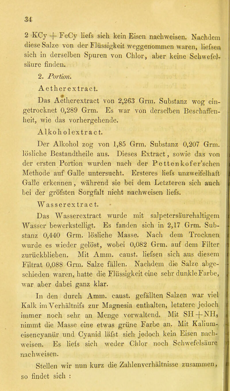 2 KCy -{- FeCy liefs sich kein Eisen nachweisen. Nachdem diese Salze von der Flüssigkeit weggenommen waren, liefsen sich in derselben Spuren von Chlor, aber keine Schwefel- säure finden. 2. Portion. Aether extract. Das Aetherextract von 2,263 Grm. Substanz wog ein- getrocknet 0,289 Grm. Es war von derselben Beschaffen- heit, wie das vorhergehende. A1 k o h o 1 e x t r a c t. Der Alkohol zog von 1,85 Grm. Substanz 0,207 Grm. lösliche Bestandtheile aus. Dieses Extract, sowie das von der ersten Portion wurden nach der Pettenkofer’sehen Methode auf Galle untersucht. Ersteres liefs unzweifelhaft Galle erkennen, während sie bei dem Letzteren sich auch bei der gröfsten Sorgfalt nicht nachweisen liefs. Wasserextrac t. Das Wasserextract wurde mit salpetersäurehaltigem Wasser bewerkstelligt. Es fanden sich in 2,17 Grm. Sub- stanz 0,440 Grm. lösliche Masse. Nach dem Trocknen wurde es wieder gelöst, wobei 0,082 Grm. auf dem Filter zurückblieben. Mit Amra. caust. liefsen sich aus diesem Filtrat 0,088 Grm. Salze fällen. Nachdem die Salze abge- schieden waren, hatte die Flüssigkeit eine sehr dunkleFarbe, war aber dabei ganz klar. In den durch Annn. caust. gefällten Salzen war viel Kalk im Verhältnifs zur Magnesia enthalten, letztere jedoch immer noch sehr an Menge vorwaltend. Mit SH-j-NH3 nimmt die Masse eine etwas grüne Farbe an. Mit Kalium- eisencyanür und Cyanid läfst sieh jedoch kein Eisen nach- weisen. Es liefs sich weder Chlor noch Schwefelsäure nachweisen. Stellen wir nun kurz die Zahlenverhältnisse zusammen, so findet sich :