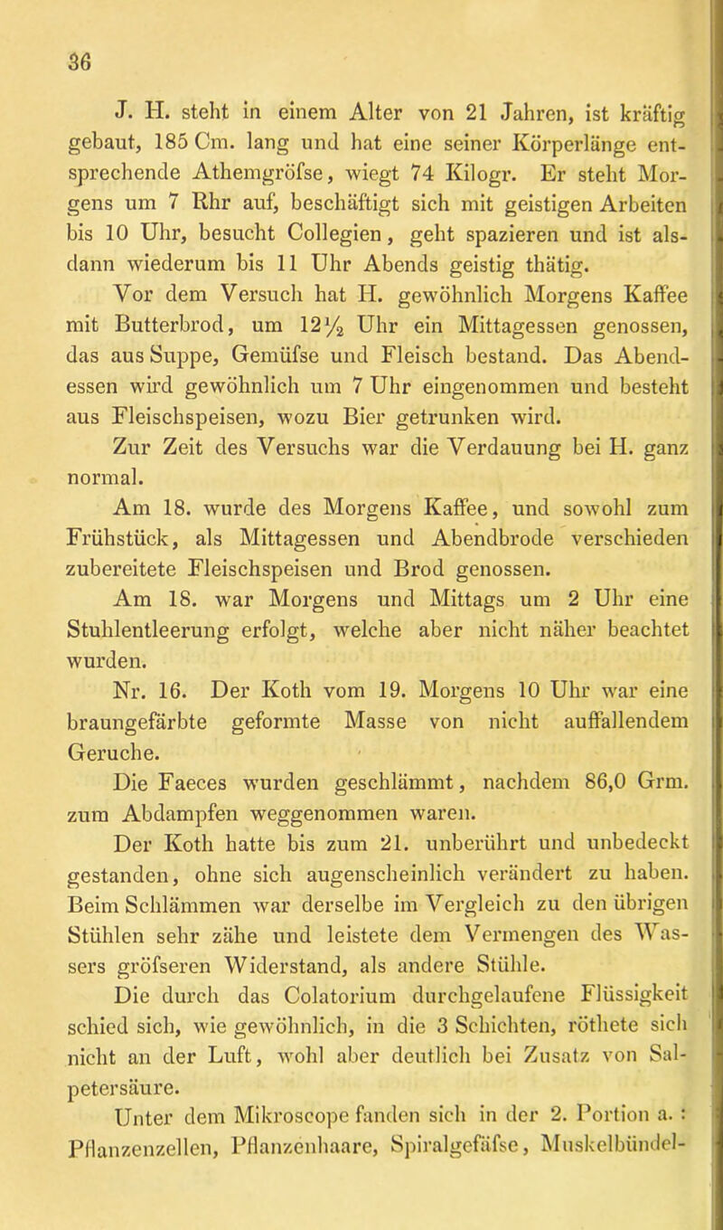 J. H. steht in einem Alter von 21 Jahren, ist kräftD gebaut, 185 Cm. lang und hat eine seiner Körperlänge ent- sprechende Athemgröfse, wiegt 74 Kilogr. Er steht Mor- gens um 7 Rhr auf, beschäftigt sich mit geistigen Arbeiten bis 10 Uhr, besucht Collegien, geht spazieren und ist als- dann wiederum bis 11 Uhr Abends geistig thätig. Vor dem Versuch hat H. gewöhnlich Morgens Kaffee mit Butterbrod, um 12 y2 Uhr ein Mittagessen genossen, das aus Suppe, Gemüfse und Fleisch bestand. Das Abend- essen wird gewöhnlich um 7 Uhr eingenommen und besteht aus Fleischspeisen, wozu Bier getrunken wird. Zur Zeit des Versuchs war die Verdauung bei H. ganz normal. Am 18. wurde des Morgens Kaffee, und sowohl zum Frühstück, als Mittagessen und Abendbrode verschieden zubereitete Fleischspeisen und Bi’od genossen. Am 18. war Morgens und Mittags um 2 Uhr eine Stuhlentleerung erfolgt, welche aber nicht näher beachtet wurden. Nr. 16. Der Koth vom 19. Morgens 10 Uhr war eine braungefärbte geformte Masse von nicht auffallendem Gerüche. Die Faeces wmrden geschlämmt, nachdem 86,0 Grm. zum Abdampfen weggenommen waren. Der Koth hatte bis zum 21. unberührt und unbedeckt gestanden, ohne sich augenscheinlich verändert zu haben. Beim Schlämmen war derselbe im Vergleich zu den übrigen Stühlen sehr zähe und leistete dem Vermengen des Was- sers gröfseren Widerstand, als andere Stühle. Die durch das Colatorium durchgelaufene Flüssigkeit schied sich, wie gewöhnlich, in die 3 Schichten, röthete sich nicht an der Luft, wrohl aber deutlich bei Zusatz von Sal- petersäure. Unter dem Mikroscope fanden sich in der 2. Portion a. : Pflanzenzellen, Pflanzenhaare, Spiralgefäfse, Muskelbündel-