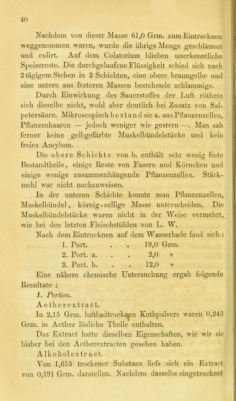 Nachdem von dieser Masse 61,0 Grm. zum Eintrocknen weggenommen waren, wurde die übrige Menge geschlämmt und colirt. Auf dem Colatorium blieben unerkenntliche Speisereste. Die durchgelaufene Flüssigkeit schied sich nach 2 tägigem Stehen in 2 Schichten, eine obere braungelbe und eine untere aus festeren Massen bestehende schlammige. Durch Einwirkung des Sauerstoffes der Luft röthete sich dieselbe nicht, wohl aber deutlich bei Zusatz von Sal- petersäure. Mikroscopisch b e s t a n d sie a. aus Pflanzenzellen, Pflanzenhaaren — jedoch weniger wie gestern —. Man sah ferner keine gelbgefärbte Muskelbündelstücke und kein freies Amylum. Die obere Schichte von b. enthält sehr wenig feste Bestandteile, einige Reste von Fasern und Körnchen und einige wenige zusammenhängende Pflanzenzellen. Stärk- mehl war nicht nachzuweisen. In der unteren Schichte konnte man Pflanzenzellen, Muskelbündel, körnig-zellige Masse unterscheiden. Die Muskelbündelstücke waren nicht in der Weise vermehrt, wie bei den letzten Fleischstühlen von L. W. Nach dem Eintrocknen auf dem Wasserbade fand sich : 1. Port. . . 19,0 Grm. 2. Port. a. . . 2,0 » 2. Port. b. . . 12,0 n Eine nähere chemische Untersuchung ergab folgende Resultate : /. Portion. Aether extract. In 2,15 Grm. luftbadtrock^en Kothpulvers waren 0,243 Grm. in Aether lösliche Theile enthalten. Das Extract hatte dieselben Eigenschaften, wie wir sic bisher bei den Aethercxtracten gesehen haben. Alkohol extract. Von 1,653 trockener Substanz liefs sich ein Extract von 0,191 Grm. darstellen. Nachdem dasselbe eingetrocknet