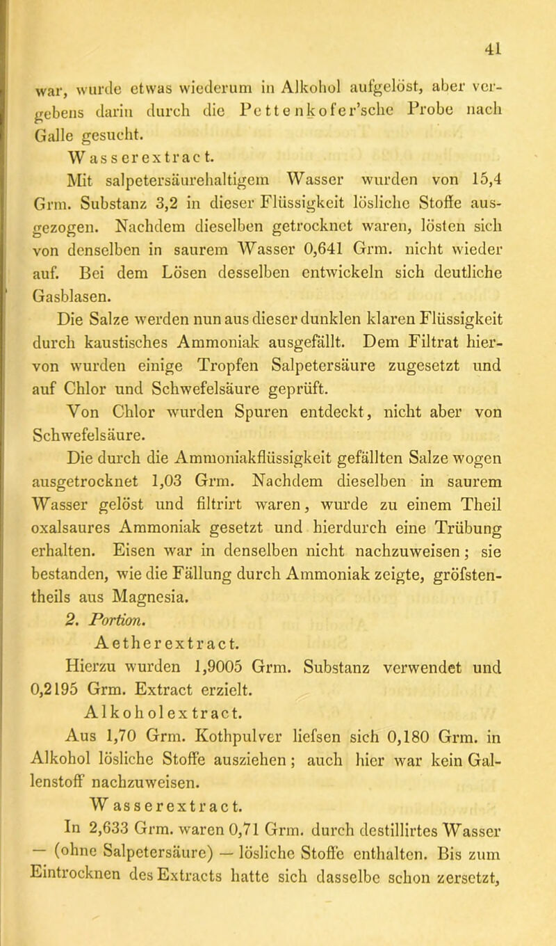 war, wurde etwas wiederum in Alkohol aufgelöst, aber ver- gebens darin durch die Pettenkofer’sche Probe nach Galle gesucht. W as s er extrac t. Mit salpetersäurehaltigem Wasser wurden von 15,4 Grm. Substanz 3,2 in dieser Flüssigkeit lösliche Stoffe aus- gezogen. Nachdem dieselben getrocknet waren, lösten sich von denselben in saurem Wasser 0,641 Grm. nicht wieder auf. Bei dem Lösen desselben entwickeln sich deutliche Gasblasen. Die Salze werden nun aus dieser dunklen klaren Flüssigkeit durch kaustisches Ammoniak ausgefällt. Dem Filtrat hier- von wurden einige Tropfen Salpetersäure zugesetzt und auf Chlor und Schwefelsäure geprüft. Von Chlor wurden Spuren entdeckt, nicht aber von Schwefelsäure. Die durch die Ammoniakflüssigkeit gefällten Salze wogen ausgetrocknet 1,03 Grm. Nachdem dieselben in saurem Wasser gelöst und filtrirt waren, wurde zu einem Theil oxalsaures Ammoniak gesetzt und hierdurch eine Trübung erhalten. Eisen war in denselben nicht nachzuweisen; sie bestanden, wie die Fällung durch Ammoniak zeigte, gröfsten- theils aus Magnesia. 2. Portion. Aetherextract. Hierzu wurden 1,9005 Grm. Substanz verwendet und 0,2195 Grm. Extract erzielt. Alkoholextract. Aus 1,70 Grm. Kothpulver liefsen sich 0,180 Grm. in Alkohol lösliche Stoffe ausziehen; auch hier war kein Gal- lenstoff nachzuweisen. W asserextract. In 2,633 Grm. waren 0,71 Grm. durch destillirtes Wasser — (ohne Salpetersäure) — lösliche Stoffe enthalten. Bis zum Eintrocknen desExtracts hatte sich dasselbe schon zersetzt.