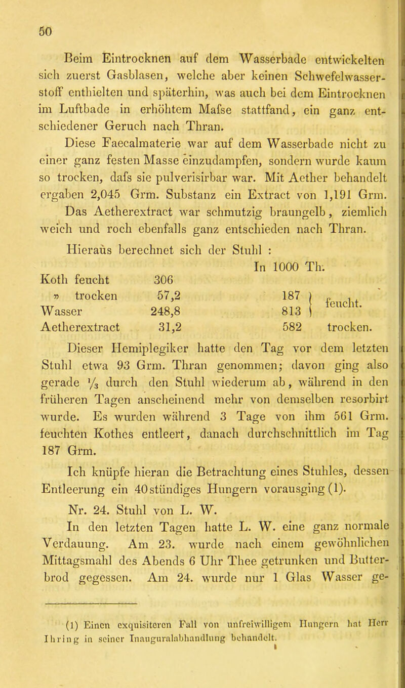 Beim Eintrocknen auf dem Wasserbade entwickelten sich zuerst Gasblasen, welche aber keinen Schwefelwasser- stoff enthielten und späterhin, was auch bei dem Eintrocknen im Luftbade in erhöhtem Mafse stattfand, ein ganz ent- schiedener Geruch nach Thran. Diese Faecalmaterie war auf dem Wasserbade nicht zu einer ganz festen Masse einzudampfen, sondern wurde kaum so trocken, dafs sie pulverisirbar war. Mit Aether behandelt ergaben 2,045 Grm. Substanz ein Extract von 1,191 Grm. Das Aetherextract war schmutzig braungelb, ziemlich weich und roch ebenfalls ganz entschieden nach Thran. Hieraus berechnet sich der Stuhl : In 1000 Th. Kotli feucht 306 j) trocken 57,2 W asser 248,8 Aetherextract 31,2 187 813 582 feucht. trocken. Dieser Hemiplegiker hatte den Tag vor dem letzten Stuhl etwa 93 Grm. Thran genommen; davon ging also gerade % durch den Stuhl wiederum ab, während in den früheren Tagen anscheinend mehr von demselben resorbirt wurde. Es wurden während 3 Tage von ihm 561 Grm. feuchten Kothes entleert, danach durchschnittlich im Tag 187 Grm. Ich knüpfe hieran die Betrachtung eines Stuhles, dessen Entleerung ein 40stiindiges Hungern vorausging (1). Nr. 24. Stuhl von L. W. In den letzten Tagen hatte L. W. eine ganz normale Verdauung. Am 23. wurde nach einem gewöhnlichen Mittagsmahl des Abends 6 Uhr Thee getrunken und Butter- brod gegessen. Am 24. wurde nur 1 Glas Wasser ge- (1) Einen exquisiteren Full von unfreiwilligem Hungern hat Herr Ibring in seiner Inaugurnlnlihandlung behandelt.