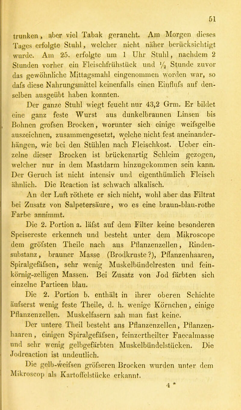 trunken, aber viel Tabak geraucht. Ain Morgen dieses Tages erfolgte Stuhl, welcher nicht näher berücksichtigt wurde. Am 25. erfolgte um 1 Uhr Stuhl, nachdem 2 Stunden vorher ein Fleischfrühstück und '/a Stunde zuvor das gewöhnliche Mittagsmahl eingenommen worden war, so dafs diese Nahrungsmittel keinenfalls einen Einflufs auf den- selben ausgeübt haben konnten. Der ganze Stuhl wiegt feucht nur 43,2 Grm. Er bildet eine ganz feste Wurst aus dunkelbraunen Linsen bis Bohnen grofsen Brocken, worunter sich einige weifsgelbe auszeichnen, zusammengesetzt, welche nicht fest aneinander- hängen, wie bei den Stühlen nach Fleischkost. Ueber ein- zelne dieser Brocken ist brückenartig Schleim gezogen, welcher nur in dem Mastdarm hinzugekommen sein kann. Der Geruch ist nicht intensiv und eigenthümlich Fleisch ähnlich. Die Reaction ist schwach alkalisch. An der Luft röthete er sich nicht, wohl aber das Filtrat bei Zusatz von Salpetersäure, wo es eine braun-blau-rothe Farbe annimmt. Die 2. Portion a. läfst auf dem Filter keine besonderen Speisereste erkenneh und besteht unter dem Mikroscope dem gröfsten Theile nach aus Pflanzenzellen, Rinden- substanz , brauner Masse (Brodkruste ?), Pflanzenhaaren, Spiralgefäfsen, sehr wenig Muskelbündelresten und fein- körnig-zeiligen Massen. Bei Zusatz von Jod färbten sich einzelne Partieen blau. Die 2. Portion b. enthält in ihrer oberen Schichte äufserst wenig feste Theile, d. h. wenige Körnchen, einige Pflanzenzellen. Muskelfasern sah man fast keine. Der untere Theil besteht aus Pflanzenzellen, Pflanzen- haaren , einigen Spiralgefäfsen, feinzerthcilter Faecalmasse und sehr wenig gelbgefärbten Muskelbündelstücken. Die Jodreaction ist undeutlich. Die gclb-weifsen gröfseren Brocken wurden unter dem Mikroscop als Kartoffelstücke erkannt. 4