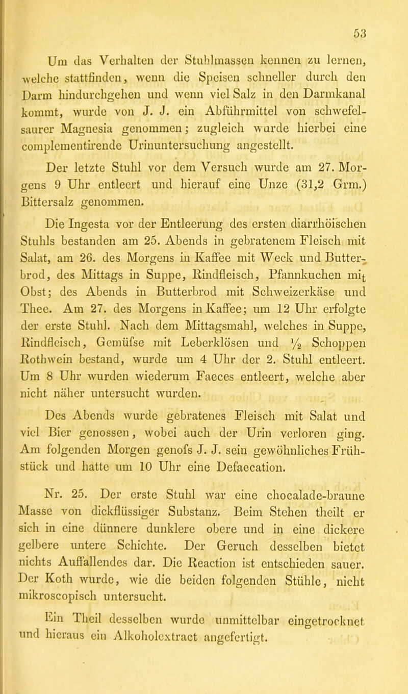 Um das Verhalten der Stuhlmassen kennen zu lernen, welche stattfinden, wenn die Speisen schneller durch den Darm hindurchgehen und wenn viel Salz in den Darmkanal kommt, wurde von J. J. ein Abführmittel von schwefel- saurer Magnesia genommen; zugleich wurde hierbei eine complcmentirende Urinuntersuchung angestellt. Der letzte Stuhl vor dem Versuch wurde am 27. Mor- gens 9 Uhr entleert und hierauf eine Unze (31,2 Grm.) Bittersalz genommen. Die Ingesta vor der Entleerung des ersten diarrhöischen Stuhls bestanden am 25. Abends in gebratenem Fleisch mit Salat, am 26. des Morgens in Kaffee mit Weck und Butt er- brod, des Mittags in Suppe, Rindfleisch, Pfannkuchen mit Obst; des Abends in Butterbrod mit Schweizerkäse und Thee. Am 27. des Morgens in Kaffee; um 12 Uhr erfolgte der erste Stuhl. Nach dem Mittagsmahl, welches in Suppe, Rindfleisch, Gemüfse mit Leberklösen und % Schoppen Roth wein bestand, wurde um 4 Uhr der 2. Stuhl entleert. Um 8 Uhr wurden wiederum Faeces entleert, welche aber nicht näher untersucht wurden. Des Abends wurde gebratenes Fleisch mit Salat und viel Bier genossen, wobei auch der Urin verloren ging. Am folgenden Morgen genofs J. J. sein gewöhnliches Früh- stück und hatte um 10 Uhr eine Defaecation. Nr. 25. Der erste Stuhl war eine chocalade-braune Masse von dickflüssiger Substanz. Beim Stehen thcilt er sich in eine dünnere dunklere obere und in eine dickere gelbere untere Schichte. Der Geruch desselben bietet nichts Auffallendes dar. Die Reaction ist entschieden sauer. Der Koth wurde, wie die beiden folgenden Stühle, nicht mikroscopisch untersucht. Ein Thcil desselben wurde unmittelbar eingetrocknet und hieraus ein Alkoholextract angefertigt.