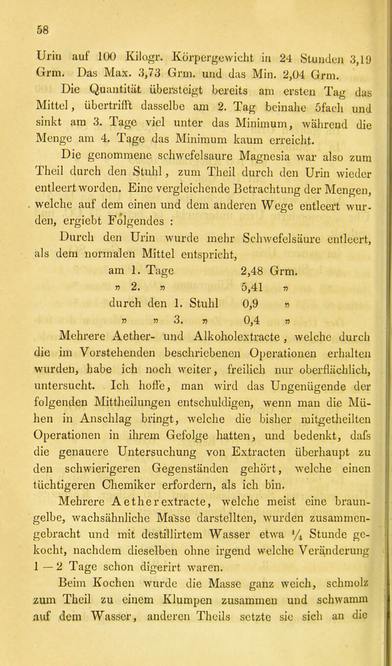Uriu auf 100 Kilogr. Körpergewicht in 24 Stunden 3,19 Grm. Das Max. 3,73 Grm. und das Min. 2,04 Grm. Die Quantität übersteigt bereits am ersten Tag das Mittel, übertrifft dasselbe am 2. Tag beinahe öfach und sinkt am 3. Tage viel unter das Minimum, während die Menge am 4. Tage das Minimum kaum erreicht. Die genommene schwefelsaure Magnesia war also zum Theil durch den Stuhl, zum Theil durch den Urin wieder entleert worden. Eine vergleichende Betrachtung der Mengen, welche auf dem einen und dem anderen Wege entleert wur- den, ergiebt Folgendes : Durch den Urin wurde mehr Schwefelsäure entleert, als dem normalen Mittel entspricht, Mehrere Aether- und Alkoholextracte , welche durch die im Vorstehenden beschriebenen Operationen erhalten wurden, habe ich noch weiter, freilich nur oberflächlich, untersucht. Ich hoffe, man wird das Ungenügende der folgenden Mittheilungen entschuldigen, wenn man die Mü- hen in Anschlag bringt, welche die bisher mitgetheilten Operationen in ihrem Gefolge hatten, und bedenkt, dafs die genauere Untersuchung von Extracten überhaupt zu den schwierigeren Gegenständen gehört, welche einen tüchtigeren Chemiker erfordern, als ich bin. Mehrere Aetherextracte, welche meist eine braun- gelbe, wachsähnliche Masse darstellten, wurden zusammen- gebracht und mit destillirtem Wasser etwa % Stunde ge- kocht, nachdem dieselben ohne irgend welche Veränderung 1—2 Tage schon digerirt waren. Beim Kochen wurde die Masse ganz weich, schmolz zum Theil zu einem Klumpen zusammen und schwamm auf dem Wasser, anderen Tlicils setzte sie sich an die am 1. Tage »2. » durch den 1. Stuhl 2,48 Grm. 5,41 » 0,9 r> 55 55 3. 55 0,4 55