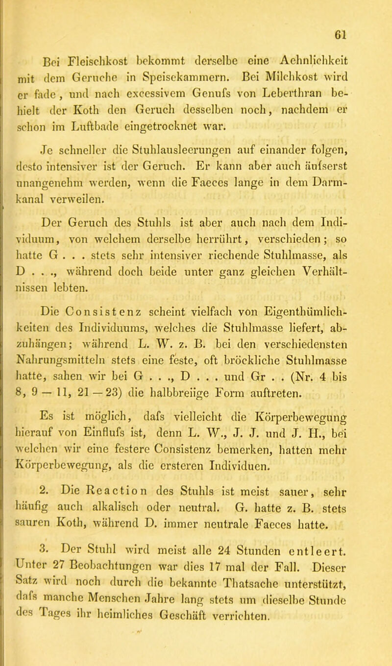 Bei Fleischkost bekommt derselbe eine Aehnliehkeit mit dem Gerüche in Speisekammern. Bei Milchkost wird er fade , und nach excessivem Genufs von Leberthran be- hielt der Koth den Geruch desselben noch, nachdem er schon im Luftbade eingetrocknet war. Je schneller die Stuhlausleerungen auf einander folgen, desto intensiver ist der Geruch. Er kann aber auch äufserst unangenehm werden, wenn die Faeces lange in dem Darm- kanal verweilen. Der Geruch des Stuhls ist aber auch nach dem Indi- viduum, von welchem derselbe herrührt, verschieden; so hatte G . . . stets sehr intensiver riechende Stuhlmasse, als D . . ., während doch beide unter ganz gleichen Verhält- nissen lebten. Die Consistenz scheint vielfach von Eigenthümlich- keiten des Individuums, welches die Stuhlmasse liefert, ab- zuhängen; während L. W. z. B. bei den verschiedensten Nahrungsmitteln stets eine feste, oft bröckliche Stuhlmasse hatte, sahen wir bei G . . ., D . . . und Gr . . (Nr. 4 bis 8, 9— 11, 21—23) die halbbreiige Form auftreten. Es ist möglich, dafs vielleicht die Körperbewegung hierauf von Einflufs ist, denn L. W., J. J. und J. H., bei welchen wir eine festere Consistenz bemerken, hatten mehr Körperbewegung, als die ersteren Individuen. 2. Die Reaction des Stuhls ist meist sauer, sehr häufig auch alkalisch oder neutral. G. hatte z. B. stets sauren Koth, während D. immer neutrale Faeces hatte. 3. Der Stuhl wird meist alle 24 Stunden entleert. Unter 27 Beobachtungen war dies 17 mal der Fall. Dieser Satz wird noch durch die bekannte Thatsache unterstützt, dafs manche Menschen Jahre lang stets um dieselbe Stunde des 1 ages ihr heimliches Geschäft verrichten.