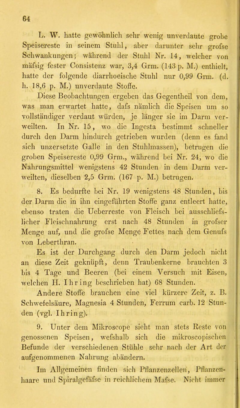 L. W. hatte gewöhnlich sehr wenig unverdaute grobe Speisereste in seinem Stuhl, aber darunter sehr grofse Schwankungen; während der Stuhl Nr. 14, welcher von mäfsig fester Consistenz war, 3,4 Grm. (143 p. M.) enthielt, hatte der folgende diarrhoeische Stuhl nur 0,99 Grm. (d. h. 18,6 p. M.) unverdaute Stoffe. Diese Beobachtungen ergeben das Gegcntheil von dem, was man erwartet hatte, dafs nämlich die Speisen um so vollständiger verdaut würden, je länger sie im Darm ver- weilten. In Nr. 15, wo die Ingesta bestimmt schneller durch den Darm hindurch getrieben wurden (denn es fand sich unzersetzte Galle in den Stuhlmassen), betrugen die groben Speisereste 0,99 Grm., während bei Nr. 24, wro die Nahrungsmittel wenigstens 42 Stunden in dem Darm ver- weilten, dieselben 2,5 Grm. (167 p. M.) betrugen. 8. Es bedurfte bei Nr. 19 wenigstens 48 Stunden, bis der Darm die in ihn eingeführten Stoffe ganz entleert hatte, ebenso traten die Ueberreste von Fleisch bei ausschliefs- liclier Fleischnahrung erst nach 48 Stunden in grofser Menge auf, und die grofse Menge Fettes nach dem Genufs von Leberthran. Es ist der Durchgang durch den Darm jedoch nicht an diese Zeit geknüpft, denn Traubenkerne brauchten 3 bis 4 Tage und Beeren (bei einem Versuch mit Eisen, welchen H. Ihring beschrieben hat) 68 Stunden. Andere Stoffe brauchen eine viel kürzere Zeit, z. B. Schwefelsäure, Magnesia 4 Stunden, Ferrum carb. 12 Stun- den (vgl. Ihring). 9. Unter dem Mikroscope sieht man stets Reste von genossenen Speisen, wefshalb sich die mikroscopischen Befunde der verschiedenen Stühle sehr nach der Art der aufgenommenen Nahrung abändern. Im Allgemeinen finden sich Pflanzenzellen, Pflanzen- haare und Spiralgefäfse in reichlichem Mafse. Nicht immer