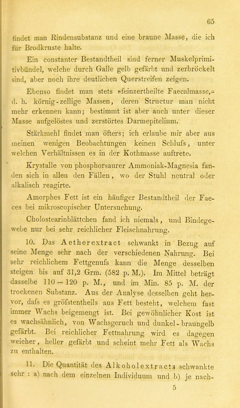 findet man Rindensubstanz und eine braune Masse, die ich für Brodkruste halte. Ein constanter Bestandteil sind ferner Muskelprimi- tivbündel, welche durch Galle gelb gefärbt und zerbröckelt sind, aber noch ihre deutlichen Querstreifen zeigen. Ebenso findet man stets »feinzertheilte Faecalmasse,« d. h. körnig - zellige Massen, deren Structur man nicht mehr erkennen kann; bestimmt ist aber auch unter dieser Masse aufgelöstes und zerstörtes Darmepitelium. Stärkmehl findet man öfters; ich erlaube mir aber aus meinen wenigen Beobachtungen keinen Schlufs, unter welchen Verhältnissen es in der Kothmasse auftrete. Krystalle von phosphorsaurer Ammoniak-Magnesia fan- den sich in allen den Fällen , wo der Stuhl neutral oder alkalisch reagirte. Amorphes Fett ist ein häufiger Bestandtheil der Fae- ces bei mikroscopischer Untersuchung. Cholostearinblättchen fand ich niemals , und Bindege- webe nur bei sehr reichlicher Fleischnahrung. 10. Das Aetherextract schwankt in Bezug auf seine Menge sehr nach der verschiedenen Nahrung. Bei sehr reichlichem Fettgenufs kann die Menge desselben steigen bis auf 31,2 Grm. (582 p. M.). Im Mittel beträgt dasselbe 110-120 p. M., und im Min. 85 p. M. der trockenen Substanz. Aus der Analyse desselben geht her- vor, dafs es gröfstentheils aus Fett besteht, welchem fast immer Wachs beigemengt ist. Bei gewöhnlicher Kost ist es wachsähnlich, von Wachsgeruch und dunkel - braungelb gefärbt. Bei reichlicher Fettnahrung wird es dagegen weicher, heller gefärbt und scheint mehr Fett als Wachs zu enthalten. 11. Die Quantität des Alkohol extra,ct3 schwankte sehr : a) nach dem einzelnen Individuum und b) je nach- 5