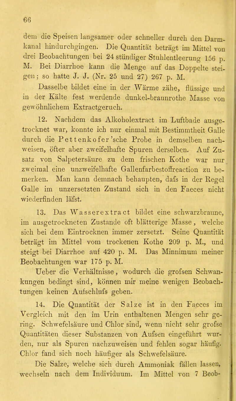 dem die Speisen langsamer oder schneller durch den Darm- kanal hindurchgingen. Die Quantität beträgt im Mittel von drei Beobachtungen bei 24 stündiger Stuhlentleerung 156 p. M. Bei Diarrhoe kann die Menge auf das Doppelte stei- gen ; so hatte J. J. (Nr. 25 und 27) 267 p. M. Dasselbe bildet eine in der Wärme zähe, flüssige und in der Kälte fest werdende dunkel-braunrothe Masse von gewöhnlichem Extractgerueh. 12. Nachdem das Alkoholextract im Luftbade aus»e- O trocknet war, konnte ich nur einmal mit Bestimmtheit Galle durch die Pe 11 enk o fer ’sche Probe in demselben nach- weisen, öfter aber zweifelhafte Spuren dei’selben. Auf Zu- satz von Salpetersäure zu dem frischen Kothe war nur zweimal eine unzweifelhafte Gallenfarbestoffreaction zu be- merken. Man kann demnach behaupten, dafs in der Regel Galle im unzersetzten Zustand sich in den Faeces nicht wiederfinden läfst. 13. Das Wasserextra ct bildet eine schwarzbraune, im ausgetrockneten Zustande oft blätterige Masse, welche sich bei dem Eintrocknen immer zersetzt. Seine Quantität beträgt im Mittel vom trockenen Kothe 209 p. M., und steigt bei Diarrhoe auf 420 p. M. Das Minnimum meiner Beobachtungen war 175 p. M. Ueber die Verhältnisse, wodurch die grofsen Schwan- kungen bedingt sind, können mir meine wenigen Beobach- tungen keinen Aufschlufs geben. 14. Die Quantität der Salze ist in den Faeces im Vergleich mit den im Urin enthaltenen Mengen sehr ge- ring. Schwefelsäure und Chlor sind, wenn nicht sehr grofse Quantitäten dieser Substanzen von Aufsen eingeführt wur- den, nur als Spuren nachzuweisen und fehlen sogar häufig. Chlor fand sich noch häufiger als Schwefelsäure. Die Salze, welche sich durch Ammoniak fällen lassen, wechseln nach dem Individuum. Im Mittel von 7 Beob-
