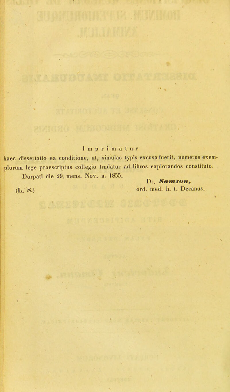 Imprimatur haec dissertatio ea conditione, ut, simulae typis excusa fuerit, numerus exem- plorum lege praescriptus collegio tradatur ad libros explorandos constituto. Dorpati die 29. mens. Nov. a. 1855. <L. S.) Dr. Samson, ord. med. h. t. Decanus.