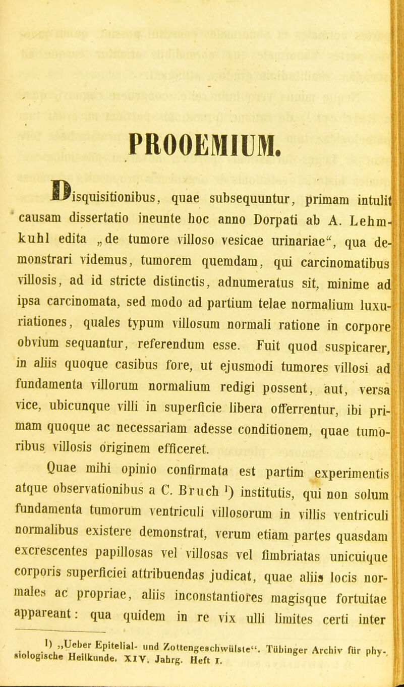 PROOEMIUM. disquisitionibus, quae subsequuntur, primani intuli causam dissertatio ineunte hoc anno Dorpati ab A. Lehm kuhl edita „de tumore villoso vesicae urinariae“, qua de-' monstrari videmus, tumorem quemdam, qui carcinomatibus: villosis, ad id stricte distinctis, adnumeratus sit, minime ad; ipsa carcinomata, sed modo ad partium telae normalium luxu-1 riationes, quales typum villosum normali ratione in corpore obvium sequantur, referendum esse. Fuit quod suspicarer, in aliis quoque casibus fore, ut ejusmodi tumores villosi ad fundamenta villorum normalium redigi possent, aut, versa vice, ubicunque villi in superficie libera offerrentur, ibi pri- mam quoque ac necessariam adesse conditionem, quae tumo- ribus villosis originem efficeret. Quae mihi opinio confirmata est partim experimentis atque observationibus a C. Bruch J) institutis, qui non solum fundamenta tumorum ventriculi villosorum in villis ventriculi noimalibus existere demonstrat, verum etiam partes quasdam exciescentes papillosas vel villosas vel fimbriatas unicuique corporis superficiei attribuendas judicat, quae aliis locis nor- male.^ ac piopiiae, aliis inconstantiores magisque fortuitae appaieanl: qua quidem in re vix ulli limites certi inter i i EPitelia|- und Zottenge8cIiwiilste“. TUbinger Archiv fur phy-