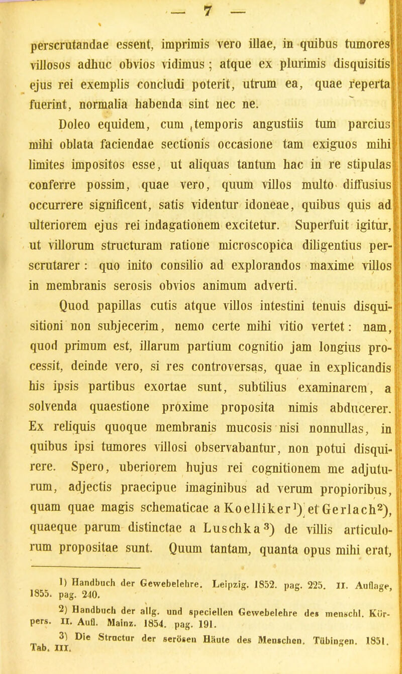 perscrutandae essent, imprimis vero illae, in quibus tumores villosos adhuc obvios vidimus ; atque ex plurimis disquisitis ; ejus rei exemplis concludi poterit, utrum ea, quae reperta fuerint, normalia habenda sint nec ne. Doleo equidem, cum .temporis angustiis tum parcius mihi oblata faciendae sectionis occasione tam exiguos mihi limites impositos esse, ut aliquas tantum hac in re stipulas- conferre possim, quae vero, quum villos multo ditfusius! occurrere significent, satis videntur idoneae, quibus quis adi ulteriorem ejus rei indagationem excitetur. Superfuit igitur, [■ ut villorum structuram ratione microscopica diligentius per-fi scrutarer : quo inito consilio ad explorandos maxime villosR in membranis serosis obvios animum adverti. Quod papillas cutis atque villos intestini tenuis disqui-i sitioni non subjecerim, nemo certe mihi vitio vertet: nam, quod primum est, illarum partium cognitio jam longius pro- I cessit, deinde vero, si res controversas, quae in explicandis his ipsis partibus exortae sunt, subtilius examinarem, a solvenda quaestione proxime proposita nimis abducerer. ’ j Ex reliquis quoque membranis mucosis nisi nonnullas, in, quibus ipsi tumores villosi observabantur, non potui disqui- M * rere. Spero, uberiorem hujus rei cognitionem me adjutu- rum, adjectis praecipue imaginibus ad verum propioribus, quam quae magis schematicae a Koelliker]) et Gerlach1 2), quaeque parum distinctae a Luschka3) de villis articulo- rum propositae sunt. Quum tantam, quanta opus mihi erat, 1) Handbuch der Gewebelchre. Leipzig. 1852. pag. 225. II. Auflage 1855. pag. 240. 2) Handbuch der allg. und speciellen Gewebelehre de» menschl. Kiir- pers. II. Aufl. Mainz. 1854. pag. 191. 31 Die Struetur der serosen Haute des Men*chen. Tiibingen. 1851 Tab. III. ”