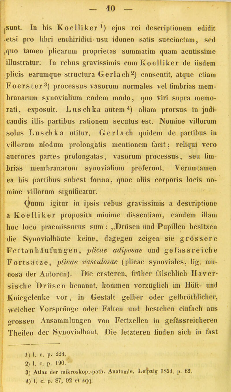 10 |Sunt. In his Koelliker1) ejus rei descriptionem edidit etsi pro libri enchiridici usu idoneo satis succinctam, sed I ,quo tamen plicarum proprietas summatim quam acutissime illustratur. In rebus gravissimis cum Koelliker de iisdem ! / ; plicis earumque structura Gerlach2) consentit, atque etiam Foerster3) processus vasorum normales vel fimbrias mem- branarum synovialium eodem modo, quo Viri supra memo- rati, exposuit. Luschka autem4) aliam prorsus in judi- candis illis partibus rationem secutus est. Nomine villorum solus Luschka utitur. Gerlach quidem de partibus in villorum modum prolongatis mentionem facit; reliqui vero auctores partes prolongatas, vasorum processus, seu fim- 1 brias membranarum synovialium proferunt. Veruratamen I ea bis partibus subest forma, quae aliis corporis locis no- mine villorum significatur. i Quum igitur in ipsis rebus gravissimis a descriptione a Koelliker proposita minime dissentiam, eandem illam hoc loco praemissurus sum : „Drusen und Pupillen besitzen die Synovialhaute keine, dagegen zeigen sie g ros sere Fettanbaufungen, plicae adiposae und gefassreiche Fortsatze, plicae vasculosae (plicae synoviales, lig. mu- cosa der Autoren). Die ersteren, friiher faischlich Haver- sische Driisen benannt, kommen vorziiglich im Hiift- und Kniegelenke vor, in Gestalt gelber oder gelbrothlicher, weicber Vorsprunge oder Falten und besteben eiufach aus grossen Ansammlungen von Fettzellen in gefassreicheren Tbeilen der Synovialhaut. Die letzteren finden sicli in fast 1) I. c. p. 224. 2) I. c. p. 190. 3) Atia* der mikroskop.-path. Anatomie, Leipzig 1854. p. 62.