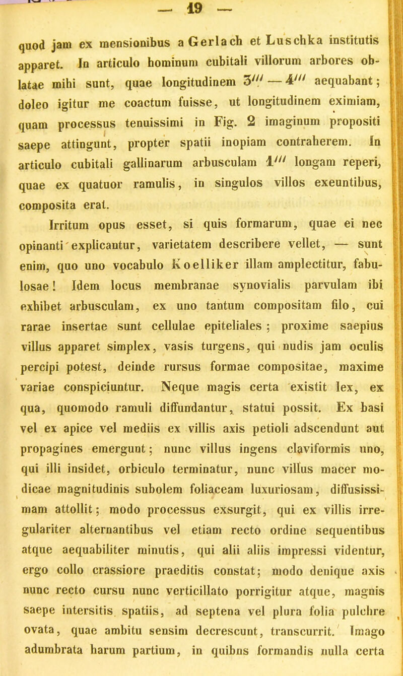 quod jam ex mensionibus aGerlach et Luschka institutis apparet. In articulo hominum cubitali villorum arbores ob- latae mihi sunt, quae longitudinem 3//y — 4//y aequabant; doleo igitur me coactum fuisse, ut longitudinem eximiam, quam processus tenuissimi in Fig. 2 imaginum propositi saepe attingunt, propter spatii inopiam contraherem. In articulo cubitali gallinarum arbusculam l//y longam reperi, quae ex quatuor ramulis, in singulos villos exeuntibus, composita erat. Irritum opus esset, si quis formarum, quae ei nec opinanti'explicantur, varietatem describere vellet, — sunt enim, quo uno vocabulo Koelliker illam amplectitur, fabu- losae ! Idem locus membranae synovialis parvulam ibi exhibet arbusculam, ex uno tantum compositam filo, cui rarae insertae sunt cellulae epiteliales ; proxime saepius villus apparet simplex, vasis turgens, qui nudis jam oculis percipi potest, deinde rursus formae compositae, maxime variae conspiciuntur. Neque magis certa existit lex, ex qua, quomodo ramuli diffundantur, statui possit. Ex basi vel ex apice vel mediis ex villis axis petioli adscendunt aut propagines emergunt; nunc villus ingens claviformis uno, qui illi insidet, orbiculo terminatur, nunc villus macer mo- dicae magnitudinis subolem foliaceam luxuriosam, diffusissi- » # mam attollit; modo processus exsurgit, qui ex villis irre- gulariter alternantibus vel etiam recto ordine sequentibus atque aequabiliter minutis, qui alii aliis impressi videntur, ergo collo crassiore praeditis constat; modo denique axis nunc recto cursu nunc verticillato porrigitur atque, magnis saepe intersitis spatiis, ad septena vel plura folia pulchre ovata, quae ambitu sensim decrescunt, transcurrit. Imago adumbrata harum partium, in quibus formandis nulla certa