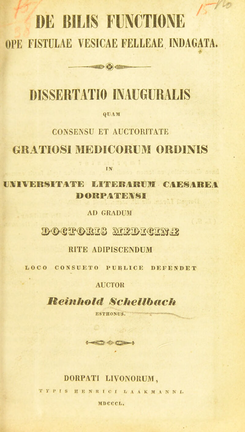 / / DE BILIS FUNCTIONE OPE FISTULAE VESICAE FELLEAE, INDAGATA. iiuilK!» «g») «iHlIim» DISSERTATIO INAUGURALIS QUAM CONSENSU ET AUCTORITATE GRATIOSI MEDICORUM ORDINIS UNIVERSITATE LITERARUM CAESAREA DORPATEASI AD GRADUM 22ywfmms imw RITE ADIPISCENDUM LOCO CONSUETO PUBLICE DEFENDET AUCTOR jtteinhold Schellbach ESTIIONUS. — «... DORPATI L1VONORUM, T V P f S II B N U I C I LAAK MANNI. MDCCCU.