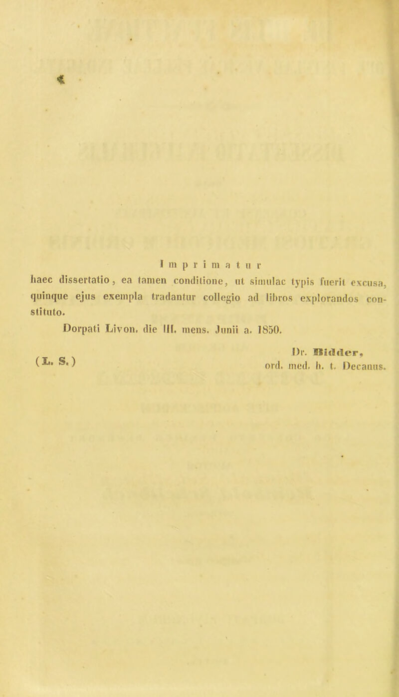 haec dissertatio, ea tamen conditione, ut simulae typis fuerit excusa, quinque ejus exempla tradantur collegio ad libros explorandos con- stituto. Dorpati Livon. die III. mens. Junii a. 1850. (X.. S.) Dr. Uidfler, ord. med. Ii. t. Decanus.