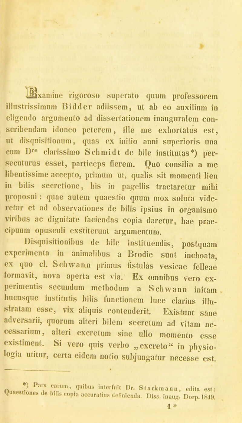 isixairiine rigoroso superato quum professorem illustrissimum B id der adiissem, ut ab eo auxilium in eligendo argumento ad dissertationem inauguralem con- scribendam idoneo peterem, ille me exhortatus est, ut disquisitionum, quas ex initio anni superioris una cum Dre clarissimo Schmidt dc bile institutas*) per- secuturus esset, particeps fierem. Quo consilio a me libentissime accepto, primum ut, qualis sit momenti lien in bilis secretione, bis in pagellis tractaretur mihi proposui: quae autem quaestio quum mox soluta vide- retur et ad observationes de bilis ipsius in organismo viribus ac dignitate faciendas copia daretur, hae prae- cipuum opusculi exstiterunt argumentum. Disquisitionibus de hile instituendis, postquam experimenta in animalibus a Brodie sunt inchoata, ex quo cl. Schwan.n primus fistulas vesicae felleae formavit, nova aperta est via. Ex omnibus vero ex- perimentis secundum methodum a Schwann initain hucusque institutis bilis functionem luce clarius illu- stratam esse, vix aliquis contenderit. Existunt sane adversarii, quorum alteri bilem secretum ad vitam ne- cessarium, alteri excretum sine ullo momento esse existiment. Si vero quis verbo „ excreto“ in physio- logia utitur, certa eidem notio subjungatur neeesse est. •) Pars earum, quibus interfuit Dr. Stackmann, Quaestiones de bilis copia accuratius definienda. Diss. inaug. edita est: Dorp. 1849. 1 *