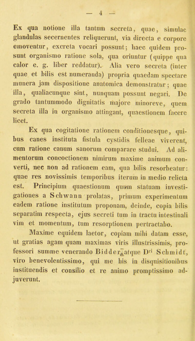 Ex qua notione illa tantum secreta, quae, simulae glandulas secernentes reliquerunt, via directa e corpore emoventur, excreta vocari possunt; haec quidem pro- sunt organismo ratione sola, qua oriuntur (quippe qua calor e. g. liber reddatur). Alia vero secreta (inter quae et bilis est numeranda) propria quaedam spectare munera jam dispositione anatomica demonstratur; quae illa, qualiacunque sint, nunquam possunt negari. De grado tantummodo dignitatis majore minoreve, quem secreta illa in organismo attingant, quaestionem facere licet. Ex qua cogitatione rationem conditionesque, qui- bus canes instituta fistula cystidis felleae viverent, cum ratione canum sanorum comparare studui. Ad ali- mentorum concoctionem nimirum maxime animum con- verti, nec non ad rationem eam, qua bilis resorbeatur: quae res novissimis temporibus iterum in medio relicta est. Principium quaestionum quum statuam investi- gationes a Schwann prolatas, primum experimentum eadem ratione institutum proponam, deinde, copia bilis separatim respecta, ejus secreti tum in tractu intestinali vim et momentum, tum resorptionem pertractabo. Maxime equidem laetor, copiam mihi datam esse, ut gratias agam quam maximas viris illustrissimis, pro- fessori summe venerando Bidder^atque Dri Scbmidt, viro benevolentissimo, qui me bis in disquisitionibus instituendis et consilio et re animo promptissimo ad- juverunt.