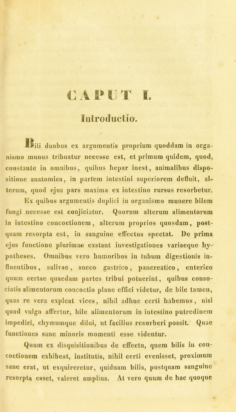 CAPUT I. Intro duc lio. ISili duobus ex argumentis proprium quoddam in orga- nismo inunus tribuatur necesse est, et primum quidem, quod, constante in omnibus, quibus hepar inest, animalibus dispo- sitione anatomica, in partem intestini superiorem defluit, al- terum, quod ejus pars maxima ex intestino rursus resorbetur. Ex quibus argumentis duplici in organismo munere bilem fungi necesse est conjiciatur. Quorum alterum alimentorum in intestino concoctionem, alterum proprios quosdam, post- quam resorpta est, in sanguine effectus spectat. De prima ejus functione plurimae exstant investigationes variaeque liy- potheses. Omnibus vero humoribus in tubum digestionis in- fluentibus , salivae, succo gastrico, pancreatico, enterico quum certae quaedam partes tribui potuerint, quibus conso- ciatis alimentorum concoctio plane effici videtur, de bile tamen, quas re vera expleat vices, nihil adhuc certi habemus, nisi quod vulgo affertur, bile alimentorum in intestino putredinem impediri, chymumque dilui, ut facilius resorberi possit. Quae functiones sane minoris momenti esse videntur. Quum ex disquisitionibus de effectu, quem bilis in con- coctionem exhibeat, institutis, nihil certi evenisset, proximum sane erat, ut exquireretur, quidnam bilis, postquam sanguine resorpta esset, valeret amplius. At vero quum de hac quoque
