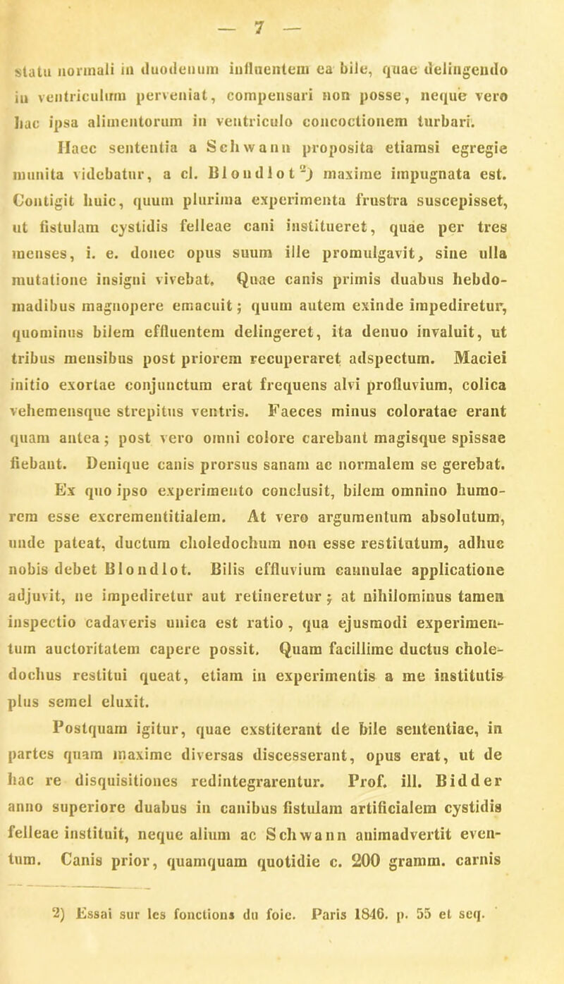 statu normali in duodenum influentem ea bile, quae delingendo in ventriculum perveniat, compensari non posse, neque vero Iiac ipsa alimentorum in ventriculo concoctionem turbari. Ilaec sententia a Schwann proposita etiamsi egregie munita videbatur, a cl. Blondlot2) maxime impugnata est. Contigit huic, (pium plurima experimenta frustra suscepisset, ut fistulam cystidis felleae cani institueret, quae per tres menses, i. e. donec opus suum ille promulgavit, sine ulla mutatione insigni vivebat. Quae canis primis duabus hebdo- madibus magnopere emacuit; quum autem exinde impediretur, quominus bilem effluentem delingeret, ita denuo invaluit, ut tribus mensibus post priorem recuperaret adspectum. Maciei initio exortae conjunctum erat frequens alvi profluvium, colica vehemensque strepitus ventris. Faeces minus coloratae erant quam antea; post vero oinni colore carebant magisque spissae fiebant. Denique canis prorsus sanam ac normalem se gerebat. Ex quo ipso experimento conclusit, bilem omnino humo- rem esse excrementitialem. At vero argumentum absolutum, unde pateat, ductum choledochum non esse restitutum, adhuc nobis debet Blondlot. Bilis effluvium cannulae applicatione adjuvit, ne impediretur aut retineretur $ at nihilominus tamen inspectio cadaveris unica est ratio, qua ejusmodi experimen- tum auctoritatem capere possit, Quam facillime ductus chole- dochus restitui queat, etiam in experimentis a me institutis plus semel eluxit. Postquam igitur, quae exstiterant de bile sententiae, in partes quam maxime diversas discesserant, opus erat, ut de hac re disquisitiones redintegrarentur. Prof. ili. B id der anno superiore duabus in canibus fistulam artificialem cystidis felleae instituit, neque alium ac Schwann animadvertit even- tum. Canis prior, quamquam quotidie c. 200 gramm. carnis 2) Essai sur lcs fonctions du foie. Paris 1846. p. 55 et seq.