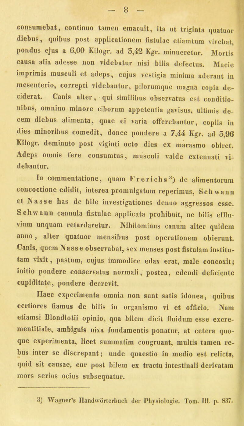 consumebat, continuo tamen emacuit, ita ut triginta quatuor diebus, quibus post applicationem fistulae etiamtum vivebat, pondus ejus a 6,00 Kilogr. ad 3,42 Kgr. minueretur. Mortis causa alia adesse non videbatur nisi bilis defectus. Macie imprimis musculi et adeps, cujus vestigia minima aderant in mesenterio, correpti videbantur, pilorumque magna copia de- ciderat. Canis alter, qui similibus observatus est conditio- nibus, omnino minore ciborum appetentia gavisus, ultimis de- cem diebus alimenta, quae ei varia offerebantur, copiis in dies minoribus comedit, donec pondere a 7,44 Kgr. ad 5,96 Kilogr. deminuto post viginti octo dies ex marasmo obiret. Adeps omnis fere consumtus, musculi valde extenuati vi- debantur. In commentatione, quam Frerichs3) de alimentorum concoctione edidit, interea promulgatum reperimus, Schwann et Nasse has de bile investigationes denuo aggressos esse. Schwann cannula fistulae applicata prohibuit, ne bilis efflu- vium unquam retardaretur. Nihilominus canum alter quidem anno, alter quatuor mensibus post operationem obierunt. Canis, quem Nasse observabat, sex menses post fistulam institu- tam vixit, pastum, cujus immodice edax erat, male concoxit; initio pondere conservatus normali, postea, edendi deficiente cupiditate, pondere decrevit. Haec experimenta omnia non sunt satis idonea, quibus certiores fiamus de bilis in organismo vi et officio. Nam etiamsi Blondlotii opinio, qua bilem dicit fluidum esse excre- mentitiale, ambiguis nixa fundamentis ponatur, at cetera quo- que experimenta, licet summatim congruant, multis tamen re- bus inter se discrepant; unde quaestio in medio est relicta, quid sit causae, cur post bilem ex tractu intestinali derivatam mors serius ocius subsequatur. 3) Wagner’s Handworterbuch der Physiologie. Tom. III. p. S37.