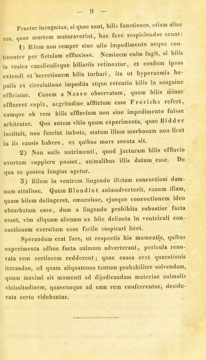 Praeter incognitas, si quae sunt, bilis functiones, etiam aliae res, quae mortem maturaverint, hae fere respiciendae erunt: 1) Bilem non semper sine ullo impedimento neque con- tinenter per fistulam effluxisse. Neminem enim fugit, si bilis in vesica canaliculisque biliariis retineatur, et eosdem ipsos extendi et secretionem bilis turbari, ita ut hyperaemia he- patis ex circulatione impedita atque retentio bilis in sanguine efficiatur. Canem a Nasse observatum, quum bilis minor efflueret copia, aegritudine afflictum esse Frerichs refert, eamque ob rem bilis effluvium non sine impedimento fuisse arbitratur. Quo autem vitio quum experimenta, quae Bidder instituit, non fuerint imbuta, statum illum morbosum non licet in iis causis habere, ex quibus mors secuta sit. 2) Non satis nutrimenti, quod jacturam bilis effluvio exortam supplere posset, animalibus illis datum esse. De qua re postea longius agetur. 5) Bilem in ventrem lingendo illatam concoctioni dam- num attulisse. QuumBlondlot animadverterit, canem illam, quum bilem delingeret, emacuisse, ejusque concoctionem ideo obturbatam esse, dum a lingendo prohibita robustior facta esset, vim aliquam alienam ex bile delincta in ventriculi con- coctionem exercitam esse facile suspicari licet. Sperandum erat fore, ut respectis his momentis, quibus experimenta adhuc facta animum adverterant, pericula reno- vata rem certiorem redderent; quae causa erat quaestionis iterandae, ad quam aliquatenus tantum probabiliter solvendam, quum maximi sit momenti ad dijudicandam materiae animalis vicissitudinem, quaecunque ad eam rem conferrentur, deside- rata certe videbantur.